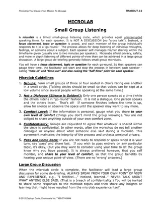 Promoting Your Cause: From Mission To Message HANDOUT 2-2
© 2012 Zephryn Conte, Environarts Inc.
®
480-774-9844
MICROLAB
Small Group Listening
A microlab is a timed small-group listening circle, which provides equal uninterrupted
speaking times for each speaker. It is NOT A DISCUSSION (no “cross talk”). Instead, a
focus statement, topic or question is posed, and each member of the group individually
responds to it in a ‘go-round.’ The process allows for deep listening of individual thoughts,
feelings, or opinions about a subject. Each speaker self-manages his/her sharing within the
timeframe given (usually one to two minutes per speaker). Microlabs afford privacy, safety,
and more in depth listening of different points-of-view than can be achieved in a large group
discussion. A large group de-briefing generally follows small group microlabs.
You will have a focus statement, topic or question for each go-round. So that speakers can
gauge their time, the facilitator will start and stop the process in between each speaker -
calling “time-in” and “time-out” and also cueing the “half-time” point for each speaker.
Microlab Guidelines
1. Groups: Form small groups of three or four seated in chairs facing one another
in a small circle. (Talking circles should be small so that voices can be kept at a
low volume since several people will be speaking at the same time.)
2. Not a Dialogue (Silence is Golden!): Only one person speaks at a time (while
the others listen) in “go-round” fashion. It is not a dialogue. One person speaks
and the others listen. That’s all! If someone finishes before the time is up,
allow for silence or observe the space until the speaker may want to say more.
3. Comfort Level: If the information is personal, gauge what you share to your
own level of comfort (things you don’t mind the group knowing). You are not
obliged to share anything outside of your own comfort zone.
4. Confidentiality: Groups are requested to agree that whatever is shared within
the circle is confidential. In other words, after the workshop do not tell another
colleague or anyone about what someone else said during a microlab. This
agreement maintains the integrity of the process and protects personal privacy.
5. Pass and Come Back: If you are not ready to respond or speak when it is your
turn, say ‘pass’ and share last. If you wish to pass entirely on any particular
topic, it’s okay, (but you may want to consider using your time to let the group
know why you have passed). It is always preferred however, that you self
monitor, and share to your level of comfort, so that the group benefits by
hearing your unique point-of-view. (There are no ‘wrong’ answers.)
Large Group Discussion
When the microlab circle is complete, the facilitator will lead a large group
discussion for some de-briefing. ALWAYS SPEAK FROM YOUR OWN POINT OF VIEW
AND EXPERIENCE, e.g., “I felt/feel…,” noticed, learned…” NEVER TALK ABOUT
WHAT ANYONE ELSE SAID. (That is a breech of confidentiality.) You will be invited
to share some responses to the microlab topics and then share any insights or
learning that might have resulted from the microlab experience itself.
 