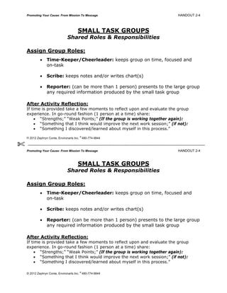 Promoting Your Cause: From Mission To Message HANDOUT 2-4
SMALL TASK GROUPS
Shared Roles & Responsibilities
Assign Group Roles:
 Time-Keeper/Cheerleader: keeps group on time, focused and
on-task
 Scribe: keeps notes and/or writes chart(s)
 Reporter: (can be more than 1 person) presents to the large group
any required information produced by the small task group
After Activity Reflection:
If time is provided take a few moments to reflect upon and evaluate the group
experience. In go-round fashion (1 person at a time) share:
 “Strengths;” “Weak Points;” (If the group is working together again):
 “Something that I think would improve the next work session;” (if not):
 “Something I discovered/learned about myself in this process.”
© 2012 Zephryn Conte, Environarts Inc.
®
480-774-9844
Promoting Your Cause: From Mission To Message HANDOUT 2-4
SMALL TASK GROUPS
Shared Roles & Responsibilities
Assign Group Roles:
 Time-Keeper/Cheerleader: keeps group on time, focused and
on-task
 Scribe: keeps notes and/or writes chart(s)
 Reporter: (can be more than 1 person) presents to the large group
any required information produced by the small task group
After Activity Reflection:
If time is provided take a few moments to reflect upon and evaluate the group
experience. In go-round fashion (1 person at a time) share:
 “Strengths;” “Weak Points;” (If the group is working together again):
 “Something that I think would improve the next work session;” (if not):
 “Something I discovered/learned about myself in this process.”
© 2012 Zephryn Conte, Environarts Inc.
®
480-774-9844

 