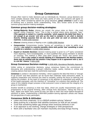 Promoting Your Cause: From Mission To Message HANDOUT 2-5
© 2012 Zephryn Conte, Environarts Inc.
®
480-774-9844
Group Consensus
Groups often need to make decisions just as individuals do. However, group decisions are
more complex because when there are many points of view, not everyone will agree on
every point. When considering options for group decisions, group consensus is both a way
of thinking and a practice worth understanding. First, let’s review some of the most
common group decision-making strategies.
Common group decision-making strategies:
 Voting/Majority Rules: choices are voiced, the group votes on them - the most
popular choice (majority) “wins.” This is like a contest where some obviously “lose.”
(This approach is rooted in a ‘scarcity mentality,’ which supports the belief that there ‘is
not enough to go around,’ and sets up the need to compete to win what is desired.
Scarcity thinking assumes that we can only gain what we want at someone else’s
expense). A WIN-LOSE Solution
 Chance: drawing straws or flipping a coin. A WIN-LOSE Solution
 Compromise: Compromises involve “giving up” something in order to settle on a
solution (also rooted in a scarcity mentality where both parties ‘lose’ something in order
to settle on a solution). A LOSE-LOSE Solution
 Expert or Outside Decision: decision-making power is given to a 3rd
party considered
more objective, more knowledgeable, or more qualified than group members to decide
an outcome. This method is often used when groups are “stuck” and cannot move
forward. (This is also rooted in scarcity thinking as it disempowers the decision-makers.
Some may be satisfied with the solution if they happen to be in agreement with it, but it
is a lot like “chance.”) WIN-LOSE
Group Consensus Decision-making: A WIN-WIN, Abundance Mentality Approach
Unlike voting or compromise decisions, group consensus fosters the commitment to
discussing and understanding a group’s collective needs, wants, motives or wishes and
creating options that best meet the sentiments expressed.
Consensus is rooted in ‘abundance mentality,’ which supports the idea that there is “enough
to go around” and that solutions can be found that creatively meet everyone’s needs. It
supports cooperation and removes the need to compete, putting the focus on defining and
solving the problem. At the heart of consensus is the attempt to understand and satisfy all
of the needs expressed, with the intention of “conceding” to a solution that satisfies all. The
value of this (slightly longer) process is that everyone’s voice is heard and the integrity of a
group is maintained.
Another benefit to consensus is that new ideas, which are usually improvements upon or
progressions of the original thinking, often emerge from discussions. Taking the time to
hear, digest and distill many points-of-view can lead to fresh and never-before-thought-of
solutions or plans. Implementing a WIN-WIN problem-solving approach utilizes and values
the perspectives of every participant.
Consensus Skills & Attitudes:
 Listen and think creatively. It is a GROUP problem-solving “alliance”
 Keep pushing for a decision that satisfies everyone (or that all can accept)
 Trust that something better can emerge when everyone believes it can
 If an approach is not working, change strategies or shift perspectives
 Work with a facilitator who can maintain neutrality and keep things moving
 
