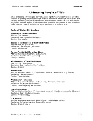 Promoting Your Cause: From Mission To Message HANDOUT 2-6
© 2012 Zephryn Conte, Environarts Inc.
®
480-774-9844 1 of 4
Addressing People of Title
When addressing (or writing to) a civic leader or dignitary, certain conventions should be
followed in greeting (or in addressing a letter to) him or her. Knowing a person’s title and
formally addressing him/her shows respect. The sample list below offers the appropriate
salutations for letter writing or for addressing a variety of civic leaders. If you correspond,
make sure you research and use the proper structure for a business letter!
Federal/State/City Leaders
President of the United States
Address: The President
Salutation: Dear Mr./Madam President:
Closing: Respectfully,
Spouse of the President of the United States
Address: Mrs./Mr. (Full Name)
Salutation: Dear Mrs./Mr. (Surname):
Closing: Respectfully,
Former President of the United States
Address: Honorable (First name and surname)
Salutation: Dear President (surname):
Closing: Sincerely,
Vice President of the United States
Address: The Vice President
Salutation: Dear Mr./Madam Vice President:
Closing: Sincerely,
Ambassador
Address: His/Her Excellency (First name and surname), Ambassador of (Country)
Salutation: Dear Ambassador:
Closing: Yours sincerely,
Ambassador – American
Address: Honorable (First name and surname), American Ambassador
Salutation: Mr./Madam Ambassador:
Closing: Yours very truly, or, Sincerely,
High Commissioner
Address: His/Her Excellency (First name and surname), High Commissioner for (Country)
Salutation: Dear High Commissioner:
Closing: Yours sincerely,
U.S. Senator
Address: Honorable (First name and surname), United States Senator
Salutation: Sir/Madam: or Dear Senator (Surname):
Closing: Sincerely yours,
 