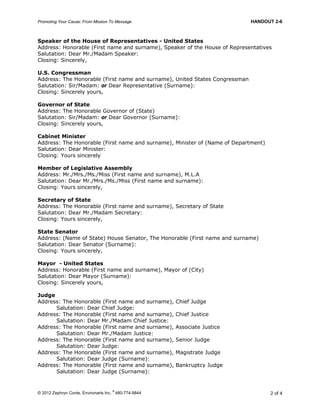 Promoting Your Cause: From Mission To Message HANDOUT 2-6
© 2012 Zephryn Conte, Environarts Inc.
®
480-774-9844 2 of 4
Speaker of the House of Representatives - United States
Address: Honorable (First name and surname), Speaker of the House of Representatives
Salutation: Dear Mr./Madam Speaker:
Closing: Sincerely,
U.S. Congressman
Address: The Honorable (First name and surname), United States Congressman
Salutation: Sir/Madam: or Dear Representative (Surname):
Closing: Sincerely yours,
Governor of State
Address: The Honorable Governor of (State)
Salutation: Sir/Madam: or Dear Governor (Surname):
Closing: Sincerely yours,
Cabinet Minister
Address: The Honorable (First name and surname), Minister of (Name of Department)
Salutation: Dear Minister:
Closing: Yours sincerely
Member of Legislative Assembly
Address: Mr./Mrs./Ms./Miss (First name and surname), M.L.A
Salutation: Dear Mr./Mrs./Ms./Miss (First name and surname):
Closing: Yours sincerely,
Secretary of State
Address: The Honorable (First name and surname), Secretary of State
Salutation: Dear Mr./Madam Secretary:
Closing: Yours sincerely,
State Senator
Address: (Name of State) House Senator, The Honorable (First name and surname)
Salutation: Dear Senator (Surname):
Closing: Yours sincerely,
Mayor - United States
Address: Honorable (First name and surname), Mayor of (City)
Salutation: Dear Mayor (Surname):
Closing: Sincerely yours,
Judge
Address: The Honorable (First name and surname), Chief Judge
Salutation: Dear Chief Judge:
Address: The Honorable (First name and surname), Chief Justice
Salutation: Dear Mr./Madam Chief Justice:
Address: The Honorable (First name and surname), Associate Justice
Salutation: Dear Mr./Madam Justice:
Address: The Honorable (First name and surname), Senior Judge
Salutation: Dear Judge:
Address: The Honorable (First name and surname), Magistrate Judge
Salutation: Dear Judge (Surname):
Address: The Honorable (First name and surname), Bankruptcy Judge
Salutation: Dear Judge (Surname):
 