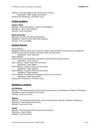 Promoting Your Cause: From Mission To Message HANDOUT 2-6
© 2012 Zephryn Conte, Environarts Inc.
®
480-774-9844 3 of 4
Address: The Honorable (First name and surname),
Salutation: Dear Judge (Surname):
Closing (for all above): Sincerely yours,
Tribal Leaders
Indian Chief
Address: Chief (Full Name), Chief of (Tribe/Band)
Salutation: Dear Chief (Name):
Closing: Yours sincerely,
Band Councilor
Address: Mr./Mrs./Ms./Miss (Full Name)
Salutation: Dear Mr./Mrs./Ms./Miss (Name):
Closing: Yours sincerely,
Armed Forces
Rank Address:
Brigadier General (First and Surname); Major General (First and Surname); Lieutenant
General (First and Surname); General (First and Surname)
Salutation: Dear General:
Rank Address:
Colonel (First and Surname); Lieutenant Colonel (First and Surname)
Salutation: Dear Colonel:
Rank Address: Major (First and Surname)
Salutation: Dear Major:
Rank Address: Captain (First and Surname)
Salutation: Dear Captain:
Rank Address: Captain (First and Surname)
Salutation: Dear Captain:
Rank Address: First/Second Lieutenant (First and Surname)
Salutation: Dear Lieutenant:
Closing (for all above): Sincerely yours
Religious Leaders
Archbishop
Address: The Most Reverend (First name and surname), Archbishop of (Name of Diocese)
Salutation: Dear Archbishop (Surname)
Closing: Yours very truly,
Bishop
Address: The Most Reverend (First name and surname), Bishop of (Name of Diocese)
Salutation: Dear Bishop (Surname)
Closing: Yours very truly,
Priest
Address: The Reverend (First name and surname),
Salutation: Dear Father:
Closing: Yours sincerely,
 