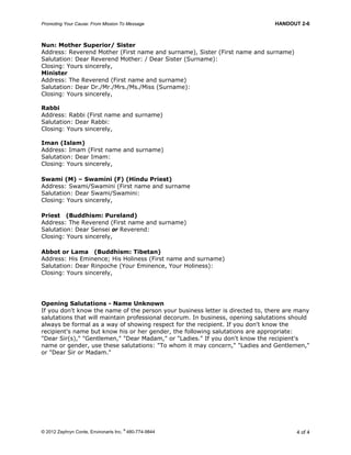 Promoting Your Cause: From Mission To Message HANDOUT 2-6
© 2012 Zephryn Conte, Environarts Inc.
®
480-774-9844 4 of 4
Nun: Mother Superior/ Sister
Address: Reverend Mother (First name and surname), Sister (First name and surname)
Salutation: Dear Reverend Mother: / Dear Sister (Surname):
Closing: Yours sincerely,
Minister
Address: The Reverend (First name and surname)
Salutation: Dear Dr./Mr./Mrs./Ms./Miss (Surname):
Closing: Yours sincerely,
Rabbi
Address: Rabbi (First name and surname)
Salutation: Dear Rabbi:
Closing: Yours sincerely,
Iman (Islam)
Address: Imam (First name and surname)
Salutation: Dear Imam:
Closing: Yours sincerely,
Swami (M) – Swamini (F) (Hindu Priest)
Address: Swami/Swamini (First name and surname
Salutation: Dear Swami/Swamini:
Closing: Yours sincerely,
Priest (Buddhism: Pureland)
Address: The Reverend (First name and surname)
Salutation: Dear Sensei or Reverend:
Closing: Yours sincerely,
Abbot or Lama (Buddhism: Tibetan)
Address: His Eminence; His Holiness (First name and surname)
Salutation: Dear Rinpoche (Your Eminence, Your Holiness):
Closing: Yours sincerely,
Opening Salutations - Name Unknown
If you don't know the name of the person your business letter is directed to, there are many
salutations that will maintain professional decorum. In business, opening salutations should
always be formal as a way of showing respect for the recipient. If you don't know the
recipient's name but know his or her gender, the following salutations are appropriate:
"Dear Sir(s)," "Gentlemen," "Dear Madam," or "Ladies." If you don't know the recipient's
name or gender, use these salutations: "To whom it may concern," "Ladies and Gentlemen,"
or "Dear Sir or Madam."
 