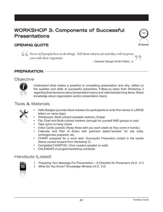 Facilitator Guide41
PREPARATION
Objective
Understand what makes a powerful or compelling presentation and why; reflect on
the qualities and skills of successful presenters; Follow-up tasks from Workshop 2
regarding final decisions about presentation topics and calendar/planning items; Share
knowledge about organization and/or presentation topics
Tools & Materials
•	 Hello Badges (provide black markers for participants to write first names in LARGE
letters on name tags)
•	 Whiteboard; Multi-colored erasable markers; Eraser
•	 Flip Chart and Multi-colored markers (enough for yourself AND groups to use)
•	 Tape (pins) to hang charts
•	 Index Cards (packet) (Keep these with you each week as they come in handy.)
•	 Calendar and Plan of Action with pertinent dates/“window” for site visits,
contingencies prepared, etc.
•	 CHART prepared for a word web: Successful Presenters circled in the center
(Items carried forward from Workshop 2)
•	 Completed CHART(S): Civic Leaders (posted on wall)
•	 CALENDAR of program/workshop schedule
Handouts (Listed)
1.	 Preparing Your Message For Presentation – A Checklist for Presenters (H.O. 3-1)
2.	 What Do You Know? Knowledge Window (H.O. 3-2)
(2 hours)
WORKSHOP 3: Components of Successful
Presentations
OPENING QUOTE
Never tell people how to do things. Tell them what to do and they will surprise
you with their ingenuity.
– General George Smith Patton, Jr.
 