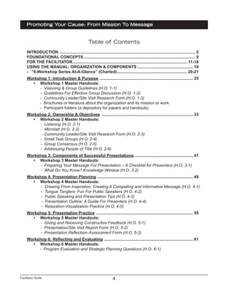 Facilitator Guide
Promoting Your Cause: From Mission To Message
4
Table of Contents
INTRODUCTION ........................................................................................................................ 5
FOUNDATIONAL CONCEPTS................................................................................................... 9
FOR THE FACILITATOR...................................................................................................... 11-18
USING THE MANUAL: ORGANIZATION & COMPONENTS.................................................. 19
- “6-Workshop Series At-A-Glance” (Charted)............................................................... 20-21
Workshop 1: Introduction & Purpose ................................................................................... 25
•	 Workshop 1 Master Handouts:
- Visioning & Group Guidelines (H.O. 1-1)
- Guidelines For Effective Group Discussion (H.O. 1-2)
- Community Leader/Site Visit Research Form (H.O. 1-3)
- Brochures or literature about the organization and its mission or work
- Participant folders (a depository for papers and handouts)
Workshop 2: Ownership & Objectives ................................................................................. 33
•	 Workshop 2 Master Handouts:
- Listening (H.O. 2-1)
- Microlab (H.O. 2-2)
- Community Leader/Site Visit Research Form (H.O. 2-3)
- Small Task Groups (H.O. 2-4)
- Group Consensus (H.O. 2-5)
- Addressing People of Title (H.O. 2-6)
	Workshop 3: Components of Successful Presentations .................................................... 41
•	 Workshop 3 Master Handouts:
- Preparing Your Message For Presentation – A Checklist for Presenters (H.O. 3-1)
- What Do You Know? Knowledge Window (H.O. 3-2)
Workshop 4: Presentation Planning ..................................................................................... 49
•	 Workshop 4 Master Handouts:
- Drawing From Inspiration: Creating A Compelling and Informative Message (H.O. 4-1)
- Tongue Tanglers: Fun For Public Speakers (H.O. 4-2)
- Public Speaking and Presentation Tips (H.O. 4-3)
- Presentation Outline: A Guide For Presenters (H.O. 4-4)
- Relaxation-Visualization Practice (H.O. 4-5)
	Workshop 5: Presentation Practice ...................................................................................... 55
•	 Workshop 5 Master Handouts:
- Giving and Receiving Constructive Feedback (H.O. 5-1)
- Presentation/Site Visit Report Form (H.O. 5-2)
- Presentation Reflection–Assessment Form (H.O. 5-3)
Workshop 6: Reflecting and Evaluating ............................................................................... 61
•	 Workshop 6 Master Handouts:
- Program Evaluation and Strategic Planning Questions (H.O. 6-1)
 