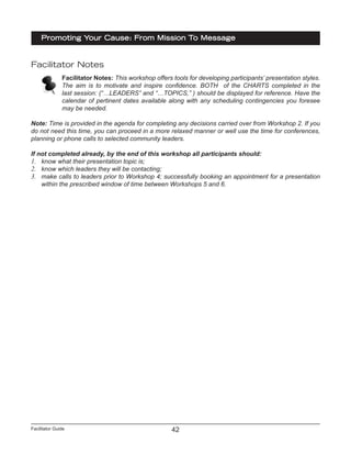 Facilitator Guide
Promoting Your Cause: From Mission To Message
42
Facilitator Notes
Facilitator Notes: This workshop offers tools for developing participants’ presentation styles.
The aim is to motivate and inspire confidence. BOTH of the CHARTS completed in the
last session: (“…LEADERS” and “…TOPICS,” ) should be displayed for reference. Have the
calendar of pertinent dates available along with any scheduling contingencies you foresee
may be needed.
Note: Time is provided in the agenda for completing any decisions carried over from Workshop 2. If you
do not need this time, you can proceed in a more relaxed manner or well use the time for conferences,
planning or phone calls to selected community leaders.
If not completed already, by the end of this workshop all participants should:
1.	 know what their presentation topic is;
2.	 know which leaders they will be contacting;
3.	 make calls to leaders prior to Workshop 4; successfully booking an appointment for a presentation
within the prescribed window of time between Workshops 5 and 6.
 