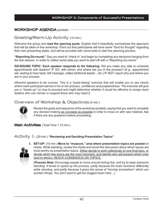 Facilitator Guide43
WORKSHOP AGENDA (posted)
Greeting/Warm-Up Activity (10 min.)
Welcome the group and read the opening quote. Explain that it beautifully summarizes the approach
that will be taken in this workshop. Point out that participants will have some “food for thought” regarding
their own presenting styles, and will be provided with some tools to start the planning process.
“Reporting Go-round:” Say you want to “check in” and begin by completing any decisions hanging from
the last session. In order to collect some data you want to start off with a “Reporting Go-round:”
GO-ROUND TOPIC: Each speaker responds to the following: Did you make any calls to schedule
appointments with leaders? IF SO, with whom, and where are you in the process? (E.g., appointment
set; waiting to hear back; left message, called additional leader…etc.) IF NOT, report why and where you
are in your process.
(Remind speakers to be concise. This is a “pulse-taking” exercise that will enable you to see clearly
where each participant stands in his or her process, confidence and preparedness. The exercise will give
you a “heads-up” on how to proceed and might determine whether it would be effective to assign team
leaders who can mentor or support those who may need it.
Overview of Workshop & Objectives (5 min.)
Review the goals and sequence of the workshop (posted), saying that you want to complete
any decision-making as concisely as possible in order to move on with new material. Ask
if there are any questions before proceeding.
Main Activities (Total Time 1:15 min.)
Activity 1: (20 min.) “Reviewing and Deciding Presentation Topics”
1.	 SET-UP: (10 min.) Move to “museum,” area where presentation topics are posted on
charts. While standing, review the charts and revisit the discussion about which issues are
most worthy as presentation topics. Either decide to work collectively on one final topic, or
decide which few topics are the most important, and identify who will present which ones
(and to whom). REACH CONSENSUS ON TOPICS.
(Process Note: Encourage people to move around during this, and try to keep everyone
standing. It tends to speed up the process, partly because the brain functions differently
while standing, and partly because it gives the sense of “moving somewhere” which can
quicken things. You don’t want to get too bogged down here…)
WORKSHOP 3: Components of Successful Presentations
 
