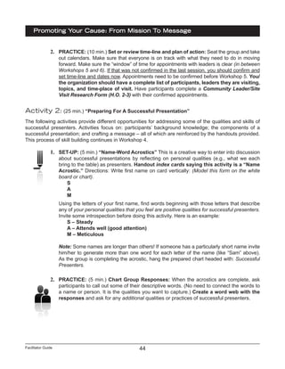 Facilitator Guide
Promoting Your Cause: From Mission To Message
44
2.	 PRACTICE: (10 min.) Set or review time-line and plan of action: Seat the group and take
out calendars. Make sure that everyone is on track with what they need to do in moving
forward. Make sure the “window” of time for appointments with leaders is clear (in between
Workshops 5 and 6). If that was not confirmed in the last session, you should confirm and
set time-line and dates now. Appointments need to be confirmed before Workshop 5. You/
the organization should have a complete list of participants, leaders they are visiting,
topics, and time-place of visit. Have participants complete a Community Leader/Site
Visit Research Form (H.O. 2-3) with their confirmed appointments.
Activity 2: (25 min.) “Preparing For A Successful Presentation”
The following activities provide different opportunities for addressing some of the qualities and skills of
successful presenters. Activities focus on: participants’ background knowledge; the components of a
successful presentation; and crafting a message – all of which are reinforced by the handouts provided.
This process of skill building continues in Workshop 4.
1.	 SET-UP: (5 min.) “Name-Word Acrostics” This is a creative way to enter into discussion
about successful presentations by reflecting on personal qualities (e.g., what we each
bring to the table) as presenters. Handout index cards saying this activity is a “Name
Acrostic.” Directions: Write first name on card vertically: (Model this form on the white
board or chart).
S
A
M
Using the letters of your first name, find words beginning with those letters that describe
any of your personal qualities that you feel are positive qualities for successful presenters.
Invite some introspection before doing this activity. Here is an example:
S – Steady
A – Attends well (good attention)
M – Meticulous
Note: Some names are longer than others! If someone has a particularly short name invite
him/her to generate more than one word for each letter of the name (like “Sam” above).
As the group is completing the acrostic, hang the prepared chart headed with: Successful
Presenters.
2.	 PRACTICE: (5 min.) Chart Group Responses: When the acrostics are complete, ask
participants to call out some of their descriptive words. (No need to connect the words to
a name or person. It is the qualities you want to capture.) Create a word web with the
responses and ask for any additional qualities or practices of successful presenters.
 