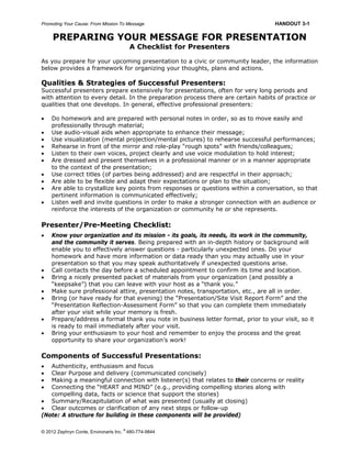 Promoting Your Cause: From Mission To Message HANDOUT 3-1
© 2012 Zephryn Conte, Environarts Inc.
®
480-774-9844
PREPARING YOUR MESSAGE FOR PRESENTATION
A Checklist for Presenters
As you prepare for your upcoming presentation to a civic or community leader, the information
below provides a framework for organizing your thoughts, plans and actions.
Qualities & Strategies of Successful Presenters:
Successful presenters prepare extensively for presentations, often for very long periods and
with attention to every detail. In the preparation process there are certain habits of practice or
qualities that one develops. In general, effective professional presenters:
 Do homework and are prepared with personal notes in order, so as to move easily and
professionally through material;
 Use audio-visual aids when appropriate to enhance their message;
 Use visualization (mental projection/mental pictures) to rehearse successful performances;
 Rehearse in front of the mirror and role-play “rough spots” with friends/colleagues;
 Listen to their own voices, project clearly and use voice modulation to hold interest;
 Are dressed and present themselves in a professional manner or in a manner appropriate
to the context of the presentation;
 Use correct titles (of parties being addressed) and are respectful in their approach;
 Are able to be flexible and adapt their expectations or plan to the situation;
 Are able to crystallize key points from responses or questions within a conversation, so that
pertinent information is communicated effectively;
 Listen well and invite questions in order to make a stronger connection with an audience or
reinforce the interests of the organization or community he or she represents.
Presenter/Pre-Meeting Checklist:
 Know your organization and its mission - its goals, its needs, its work in the community,
and the community it serves. Being prepared with an in-depth history or background will
enable you to effectively answer questions - particularly unexpected ones. Do your
homework and have more information or data ready than you may actually use in your
presentation so that you may speak authoritatively if unexpected questions arise.
 Call contacts the day before a scheduled appointment to confirm its time and location.
 Bring a nicely presented packet of materials from your organization (and possibly a
“keepsake”) that you can leave with your host as a “thank you.”
 Make sure professional attire, presentation notes, transportation, etc., are all in order.
 Bring (or have ready for that evening) the “Presentation/Site Visit Report Form” and the
“Presentation Reflection-Assessment Form” so that you can complete them immediately
after your visit while your memory is fresh.
 Prepare/address a formal thank you note in business letter format, prior to your visit, so it
is ready to mail immediately after your visit.
 Bring your enthusiasm to your host and remember to enjoy the process and the great
opportunity to share your organization’s work!
Components of Successful Presentations:
 Authenticity, enthusiasm and focus
 Clear Purpose and delivery (communicated concisely)
 Making a meaningful connection with listener(s) that relates to their concerns or reality
 Connecting the “HEART and MIND” (e.g., providing compelling stories along with
compelling data, facts or science that support the stories)
 Summary/Recapitulation of what was presented (usually at closing)
 Clear outcomes or clarification of any next steps or follow-up
(Note: A structure for building in these components will be provided)
 