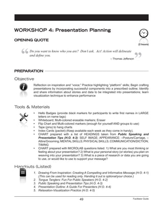 Facilitator Guide49
(2 hours)
WORKSHOP 4: Presentation Planning
OPENING QUOTE
Do you want to know who you are?  Don’t ask.  Act! Action will delineate
and define you.
– Thomas Jefferson
PREPARATION
Objective
Reflection on inspiration and “voice;” Practice highlighting “platform” skills; Begin crafting
presentations by incorporating successful components into a prescribed outline; Identify
and share information about stories and data to be integrated into presentations; learn
visualization technique to enhance performance
Tools & Materials
•	 Hello Badges (provide black markers for participants to write first names in LARGE
letters on name tags)
•	 Whiteboard; Multi-colored erasable markers; Eraser
•	 Flip Chart and Multi-colored markers (enough for yourself AND groups to use)
•	 Tape (pins) to hang charts
•	 Index Cards (packet) (Keep available each week as they come in handy).
•	 CHART prepared with a list of HEADINGS taken from Public Speaking and
Presentation Tips (H.O. 4-3): SELF IMAGE; APPEARANCE: –Posture/Carriage, –
Attire/Grooming; MENTALSKILLS; PHYSICALSKILLS; COMMUNICATION/DICTION;
TIMING
•	 CHART prepared with MICROLAB questions listed: 1) What are you most thinking or
feeling about your presentation? 2) What is your personal story (or stories) you plan on
weaving into your presentation? 3) What is a piece of research or data you are going
to use, or would like to use to support your message?
Handouts (Listed)
1.	 Drawing From Inspiration: Creating A Compelling and Informative Message (H.O. 4-1)
	 (This can be used for reading only. Handing it out is optional/your choice.)
2.	 Tongue Tanglers: Fun For Public Speakers (H.O. 4-2)
3.	 Public Speaking and Presentation Tips (H.O. 4-3)
4.	 Presentation Outline: A Guide For Presenters (H.O. 4-4)
5.	 Relaxation-Visualization Practice (H.O. 4-5)
 