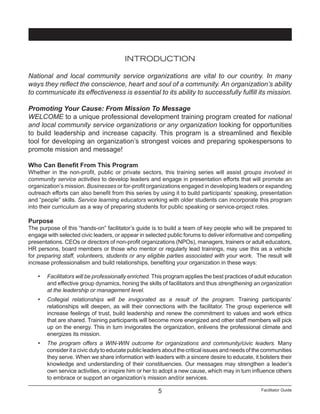 Facilitator Guide5
INTRODUCTION
National and local community service organizations are vital to our country. In many
ways they reflect the conscience, heart and soul of a community. An organization’s ability
to communicate its effectiveness is essential to its ability to successfully fulfill its mission.
Promoting Your Cause: From Mission To Message
WELCOME to a unique professional development training program created for national
and local community service organizations or any organization looking for opportunities
to build leadership and increase capacity. This program is a streamlined and flexible
tool for developing an organization’s strongest voices and preparing spokespersons to
promote mission and message!
Who Can Benefit From This Program
Whether in the non-profit, public or private sectors, this training series will assist groups involved in
community service activities to develop leaders and engage in presentation efforts that will promote an
organization’s mission. Businesses or for-profit organizations engaged in developing leaders or expanding
outreach efforts can also benefit from this series by using it to build participants’ speaking, presentation
and “people” skills. Service learning educators working with older students can incorporate this program
into their curriculum as a way of preparing students for public speaking or service-project roles.
Purpose
The purpose of this “hands-on” facilitator’s guide is to build a team of key people who will be prepared to
engage with selected civic leaders, or appear in selected public forums to deliver informative and compelling
presentations. CEOs or directors of non-profit organizations (NPOs), managers, trainers or adult educators,
HR persons, board members or those who mentor or regularly lead trainings, may use this as a vehicle
for preparing staff, volunteers, students or any eligible parties associated with your work. The result will
increase professionalism and build relationships, benefiting your organization in these ways:
•	 Facilitators will be professionally enriched. This program applies the best practices of adult education
and effective group dynamics, honing the skills of facilitators and thus strengthening an organization
at the leadership or management level.
•	 Collegial relationships will be invigorated as a result of the program. Training participants’
relationships will deepen, as will their connections with the facilitator. The group experience will
increase feelings of trust, build leadership and renew the commitment to values and work ethics
that are shared. Training participants will become more energized and other staff members will pick
up on the energy. This in turn invigorates the organization, enlivens the professional climate and
energizes its mission.
•	 The program offers a WIN-WIN outcome for organizations and community/civic leaders. Many
consideritacivicdutytoeducatepublicleadersaboutthecriticalissuesandneedsofthecommunities
they serve. When we share information with leaders with a sincere desire to educate, it bolsters their
knowledge and understanding of their constituencies. Our messages may strengthen a leader’s
own service activities, or inspire him or her to adopt a new cause, which may in turn influence others
to embrace or support an organization’s mission and/or services.
 