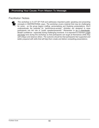 Facilitator Guide
Promoting Your Cause: From Mission To Message
50
Facilitator Notes
This workshop is A LOT OF FUN and addresses important public speaking and presenting
concepts in INSPIRATIONAL ways. The workshop covers material that may be challenging
for some - as the group begins crafting, personalizing and finalizing presentations. Don’t
underestimate the potential for “performance-anxiety.” Activities are designed to ease
participants into the role of “public speaker/presenter.” Remember to be a cheerleader.
Bolster confidence - especially during challenging moments. It is important to maintain a light
and lively tone during this workshop so that participants can laugh at themselves while they
self-critique and observe others. The outcome should be that participants feel supported and
better prepared with skills that will help them create and deliver compelling presentations.
 