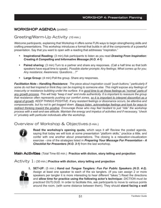 Facilitator Guide51
WORKSHOP AGENDA (posted)
Greeting/Warm-Up Activity (10 min.)
Welcome participants, explaining that Workshop 4 offers some FUN ways to begin strengthening skills and
crafting presentations. This workshop introduces a format that builds in all of the components of a powerful
presentation. Say that you want to open with a reading that addresses “inspiration.”
•	 Inspirational Reading: (3 min) Ask participants to listen as you read Drawing From Inspiration:
Creating A Compelling and Informative Message (H.O. 4-1)
•	 Paired sharing: (3 min) Turn to a partner and share any responses. (Call a half time so that both
speakers have equal time to speak). Possible starter prompts: Any feelings; What comes up for you;
Any resistance; Awareness; Questions…?”
•	 Large Group: (4 min) Poll the group. Share any responses.
Facilitation Note – Handling Resistance: The piece about inspiration could “push buttons,” particularly if
some do not feel inspired or think they can be inspiring to someone else. This might expose any feelings of
insecurity or resistance bubbling under the surface. It is good time to air these feelings as “normal” parts of
any growth process. This will help “keep it real” and invite authenticity. It is important to reassure the group
that resistance often represents pushing our comfort zones, so it is important to interpret discomfort as a
signal of growth. KEEP THINGS POSITIVE. If any resistant feelings or dissonance occurs, be attentive and
compassionate, but try not to get bogged down. Always listen, acknowledge feelings and look for ways to
redirect thinking toward the positive. Encourage those who may feel hesitant to just “ride” the workshop
process with a wait-and-see attitude. Maintain the energy and impetus of activities and if necessary, “check
in” privately with particular individuals after the workshop.
Overview of Workshop & Objectives (5 min.)
Read the workshop’s opening quote, which says it all! Review the posted agenda,
saying that today we will look at some presentation “platform skills,” practice a little, and
confer with one another about presentations. The closing is a relaxation-visualization
exercise - one of the strategies listed in Preparing Your Message For Presentation - A
Checklist for Presenters (H.O. 3-1) from the last workshop.
Main Activities (Total Time 60 min.) Practice with diction, story telling and projection
Activity 1: (30 min.) Practice with diction, story telling and projection
1.	 SET-UP: (5 min.) Hand out Tongue Tanglers: Fun For Public Speakers (H.O. 4-2).
Assign at least one speaker to each of the six tanglers. (If you can assign 2 or more
speakers per tangler it is more interesting to hear different “takes.”) Read the directions
and allow time for practice using the following actor’s technique: DICTION must be
practiced OUTLOUD. In order to facilitate this, ask participants to move to various points
around the room, (with some distance between them). They should stand facing a wall
WORKSHOP 4: Presentation Planning
 