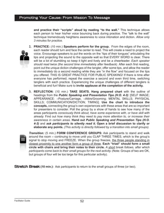 Facilitator Guide
Promoting Your Cause: From Mission To Message
52
and practice their “scripts” aloud by reading “to the wall.” This technique allows
each person to hear his/her voice bouncing back during practice. The “talk to the wall”
technique tremendously heightens awareness to voice intonation and diction. Allow only
3 minutes for practice.
2.	 PRACTICE: (10 min.) Speakers perform for the group. From the edges of the room,
each reader should turn and face the center to read. This will create a need to project the
voice. Encourage speakers to put the words on the “tips of their tongues” articulating the
lips and projecting the sound to the opposite wall so that EVERY WORD is clear. There
will be a lot of stumbling so keep it light and lively and be a cheerleader. Each speaker
should read twice (the second time immediately after feedback). After each first reading,
point out the unique diction challenges of the tangler, offer some tips, and allow the reader
to immediately do a second reading while they are “in the flow” and focused on the tips
you offered. THIS IS GREAT PRACTICE FOR PUBLIC SPEAKING! If there is time after
everyone has performed, repeat the exercise a second and even third time, switching
tanglers with each practice. Experiencing the unique challenges of different tanglers is
beneficial and fun! Make sure to invite applause at the completion of the activity.
3.	 REFLECTION: (10 min.) TAKE SEATS. Hang prepared chart with the outline of
headings from the Public Speaking and Presentation Tips (H.O. 4-3): [SELF IMAGE;
APPEARANCE: –Posture/Carriage, –Attire/Grooming; MENTAL SKILLS; PHYSICAL
SKILLS; COMMUNICATION/DICTION; TIMING]. Use the chart to introduce the
concepts, connecting the group’s own experiences with these areas that are so important
for presenters to consider. Poll the group by a show of hands to see how many of the
areas participants consciously think about, have some experience with, or have skill with
already. Find out how many think they need to pay more attention to, or increase their
awareness in certain areas. Hand out Public Speaking and Presentation Tips (H.O.
4-3) and ask participants to silently read it. Open a brief discussion to clarify or
elaborate any points. (This activity is directly followed by a transition into small groups).
Transition: (5 min.) FORM CONFERENCE GROUPS: Ask participants to stand and walk
around the room – continuing to move until you CLAP THREE TIMES, which is the group’s
signal to stop moving and FREEZE. When the group freezes, the three people standing in
closest proximity to one another form a group of three. Each “triad” should form a small
circle with chairs and bring their notes to their circle. A short break follows, after which
participants come back to their small groups for the next activity. (Note: Groups of two are OK,
but groups of four will be too large for this particular activity).
Stretch Break (10 min.): Ask participants to return to the small groups of three (or two).
 