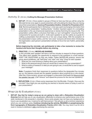 Facilitator Guide53
WORKSHOP 4: Presentation Planning
Activity 2: (30 min.) Crafting the Message (Presentation Outlines)
1.	 SET-UP: (10 min.) Once seated in groups of three (or two) say that you will be using the
Microlab format once again to assist presenters with articulating the ideas they are having
about their presentations. Hand out Presentation Outline:AGuide For Presenters (H.O.
4-4). Remind participants that in Workshop 3, time was spent exchanging information that
would serve as presentation “building blocks.” Another important aspect of a compelling
presentation is the use of personal experiences or stories that bring the issues to life. The
presentation outline offers a structure that helps us “put it all together” ensuring that the
components for success are built in. Invite each speaker to use the outline as a guide for
crafting a presentation that will have his or her own unique stamp. With the exception of
the presentation’s basic outline, and the “one voice” everyone will share when introducing
the organization, each person’s presentation will take on his or her own rhythm, personality
and style.
Before beginning the microlab, ask participants to take a few moments to review the
handout and focus their thoughts before any sharing.
2.	 PRACTICE: (15 min.) MICROLAB SHARING
In this microlab each speaker will have a full five minutes to respond to three questions.
This offers each speaker the opportunity to respond to the questions in a fluid manner.
POST THE QUESTIONS so they are visible. Follow MICROLAB protocol; remind the
group about guidelines; call “half times” and “start” and “stop” times for each speaker.
1.	 What are you most thinking or feeling about your presentation?
2.	 What is the personal story(s) that you would like to weave into your presentation?
3.	 What is a piece of research or data you are going to use, or would like to use to support
your message?
Note: If speakers finish their responses to questions before the designated five minutes
are up, the listeners should ask the speaker questions about anything he or she shared.
After that, if time remains, groups can engage in a discussion that keeps the focus on what
the speaker has said. (Call “timeout” and repeat the process for the next two speakers).
3. REFLECTION: (5 min.) Share some responses from the Microlab. Prompts: How was the
microlab? How might you use anything you learned or became aware of today to work on
your presentation?
Wrap-Up & Evaluation (15 min.)
•	 SET-UP: Say that for today’s wrap-up we are going to close with a Relaxation-Visualization
Exercise that will help you to use visualization effectively to enhance your performance (one of the
skills mentioned in the presenter’s checklist). Since some people may not have any background in
how to use visualization as a “science for self-improvement,” this will give us all a common experience
which you can continue using. Continue introducing the activity, READING or paraphrasing the
first 2 paragraphs of Relaxation-Visualization Practice (H.O. 4-5). You may hand it out for all to
read or choose to distribute it after practiceing the exercise.
 