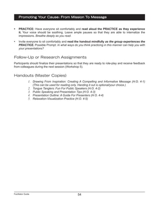Facilitator Guide
Promoting Your Cause: From Mission To Message
54
•	 PRACTICE: Have everyone sit comfortably and read aloud the PRACTICE as they experience
it. Your voice should be soothing. Leave ample pauses so that they are able to internalize the
impressions. Breathe deeply as you read.
•	 Invite everyone to sit comfortably and read the handout mindfully as the group experiences the
PRACTICE. Possible Prompt: In what ways do you think practicing in this manner can help you with
your presentations?
Follow-Up or Research Assignments
Participants should finalize their presentations so that they are ready to role-play and receive feedback
from colleagues during the next session (Workshop 5).
Handouts (Master Copies)
1.	 Drawing From Inspiration: Creating A Compelling and Informative Message (H.O. 4-1)
(This can be used for reading only. Handing it out is optional/your choice.)
2.	 Tongue Tanglers: Fun For Public Speakers (H.O. 4-2)
3.	 Public Speaking and Presentation Tips (H.O. 4-3)
4.	 Presentation Outline: A Guide For Presenters (H.O. 4-4)
5.	 Relaxation-Visualization Practice (H.O. 4-5)
 