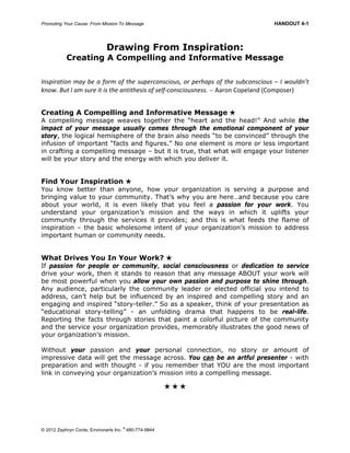 Promoting Your Cause: From Mission To Message HANDOUT 4-1
© 2012 Zephryn Conte, Environarts Inc.
®
480-774-9844
Drawing From Inspiration:
Creating A Compelling and Informative Message
Inspiration may be a form of the superconscious, or perhaps of the subconscious – I wouldn’t 
know. But I am sure it is the antithesis of self‐consciousness. ‐‐ Aaron Copeland (Composer) 
Creating A Compelling and Informative Message 
A compelling message weaves together the “heart and the head!” And while the
impact of your message usually comes through the emotional component of your
story, the logical hemisphere of the brain also needs “to be convinced” through the
infusion of important “facts and figures.” No one element is more or less important
in crafting a compelling message – but it is true, that what will engage your listener
will be your story and the energy with which you deliver it.
Find Your Inspiration 
You know better than anyone, how your organization is serving a purpose and
bringing value to your community. That’s why you are here…and because you care
about your world, it is even likely that you feel a passion for your work. You
understand your organization’s mission and the ways in which it uplifts your
community through the services it provides; and this is what feeds the flame of
inspiration – the basic wholesome intent of your organization’s mission to address
important human or community needs.
What Drives You In Your Work? 
If passion for people or community, social consciousness or dedication to service
drive your work, then it stands to reason that any message ABOUT your work will
be most powerful when you allow your own passion and purpose to shine through.
Any audience, particularly the community leader or elected official you intend to
address, can’t help but be influenced by an inspired and compelling story and an
engaging and inspired “story-teller.” So as a speaker, think of your presentation as
“educational story-telling” - an unfolding drama that happens to be real-life.
Reporting the facts through stories that paint a colorful picture of the community
and the service your organization provides, memorably illustrates the good news of
your organization’s mission.
Without your passion and your personal connection, no story or amount of
impressive data will get the message across. You can be an artful presenter - with
preparation and with thought - if you remember that YOU are the most important
link in conveying your organization’s mission into a compelling message.
  
 