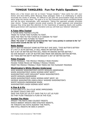 Promoting Your Cause: From Mission To Message HANDOUT 4-2
© 2012 Zephryn Conte, Environarts Inc.
®
480-774-9844
TONGUE TANGLERS: Fun For Public Speakers
Below are a few known and not so known “tongue tanglers.” Have some fun with your
diction and story-telling skills! Because these passages make it so challenging to clearly
enunciate the words or phrases, it’s difficult to get past the pronunciation traps and think
about what the stories mean. The goal is to try and transcend the diction stumbling blocks
and tell the story dramatically, with expression. Taking this approach actually promotes
clear diction. Tongue tanglers provide great practice for public speakers and presenters
because they bring laser-like attention to the importance of speaking clearly and audibly.
Blend good diction with expressive intonation and you will hold your listeners’ attention!
A Tutor Who Tooted
A TUTOR WHO TOOTED A FLUTE
TRIED TO TUTOR TWO TUTORS TO TOOT.
SAID THE TWO TO THE TUTOR IS IT HARDER TO TOOT
OR TO TUTOR TWO TUTORS TO TOOT?
(Note: The vowel “u” should be pronounced like “eeu” (very quickly) in contrast to the “oo”
sound which sounds like the “oo” in “Who.”
Betty Botter
BETTY BOTTER BOUGHT SOME BUTTER BUT SHE SAID, “THIS BUTTER’S BITTER!
IF I PUT IT IN MY BATTER, IT WILL MAKE MY BATTER BITTER,
BUT A BIT OF BETTER BUTTER WILL MAKE MY BAKING BATTER BETTER.”
SO SHE BOUGHT A BIT OF BUTTER AND MADE HER BAKING BATTER BETTER.
SO ‘TWAS BETTER BETTY BOTTER BOUGHT A BIT OF BETTER BUTTER.
Peter Prangle
PETER PRANGLE, ‘THE PRICKLY PRANGLY PEAR-PICKER,’
PICKED THREE PECKS OF PRANGLY PRICKLY PEARS
FROM THE PRICKLY PRANGLY PEAR TREES ON THE PLEASANT PRAIRIES
Washington’s White Woolen Underwear
WHO WASHED WASHINGTON’S WHITE WOOLEN UNDERWEAR
WHEN WASHINGTON’S WASH WOMAN WENT WEST?
WASHINGTON’S WIFE WOULDN’T WASH WASHINGTON’S
WHITE WOOLEN UNDERWEAR
WHEN WASHINGTON’S WASH WOMAN WENT WEST, SO
GEORGE WASHINGTON UNWILLINGLY WASHED WASHINGTON’S
WHITE WOOLEN UNDERWEAR WHEN
WASHINGTON’S WASH WOMAN WENT WEST!
A Flea & A Fly
A FLEA AND A FLY IN A FLUE WERE IMPRISONED.
OH WHAT COULD THEY DO?
SAID THE FLEA LET US FLY! SAID THE FLY LET US FLEE!
SO THEY FLEW THROUGH A FLAW IN THE FLUE.
Amidst The Mists
AMIDST THE MISTS AND COLDEST FROSTS
WHICH BAREST WRISTS AND STOUTEST BOASTS,
HE THRUSTS HIS FISTS AGAINST THE POSTS,
AND STILL INSISTS HE SEES A GHOST!
 