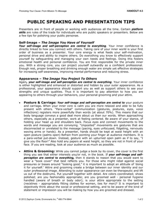 Promoting Your Cause: From Mission To Message HANDOUT 4-3
© 2012 Zephryn Conte, Environarts Inc.
®
480-774-9844 1 of 2
PUBLIC SPEAKING AND PRESENTATION TIPS
Presenters are in front of people or working with audiences all the time. Certain platform
skills are rules of the trade for individuals who are public speakers or presenters. Below are
a few tips for polishing your public personae.
Self-Image – The Image You Have of Yourself
Your self-image and self-perception are central to everything. Your inner confidence is
directly linked to how you connect with others. Taking care of your inner world is your first
order of business as a presenter. Your core energy is what feeds your self-motivation,
personal drive and ability to inspire others. Do everything you know to effectively support
yourself by safeguarding and managing your own needs and feelings. Doing this fosters
emotional health and personal confidence. You are first responsible for the private inner
you. With a strong core, you can project yourself outwardly as a confident professional.
Enough rest, proper breathing and drinking enough water are simple yet effective strategies
for increasing self-awareness, improving mental performance and reducing stress.
Appearance – The Image You Project To Others
Again, your self-image and self-perception are central to everything. Your inner confidence
is either highlighted and enhanced or distorted and hidden by your outer appearance. As a
professional, your appearance should support you as well as support others to see your
strengths and unique qualities. Thus it is important to pay attention to how you are
appearing to others through your behaviors, your personal grooming and your attire.
 Posture & Carriage: Your self-image and self-perception are central to your posture
and carriage. When your inner core is calm you are more relaxed and able to be fully
present with others. “Para-verbal” communication (gestures, postures, eyes, voice
inflections) registers more powerfully than words (at about 70%). This means that our
body language conveys a good deal more about us than our words. When approaching
others, especially as a presenter, work at feeling centered. Be aware of your stance, of
holding your head up and shoulders back. Focus eyes and connect movements to the
words and message you are conveying. “Unposited” movements are gestures that are
disconnected or unrelated to the message (pacing, eyes unfocused, fidgeting, nervously
waving arms or hands). As a presenter, hands should be kept at waist height with an
open posture (palms open) Refrain from pointing your finger at audience members. It is
a para-verbal put-down. Instead, gesture with an upturned open palm as if to say, “I
give you the floor!” Also hold any papers at waist height, so they are not in front of your
face. If you are reading, look at your audience as much as possible.
 Attire & Grooming: While you cannot judge a book by its cover, the cover is the first
thing you see that either interests you/or not, in the book. If your self-image and self-
perception are central to everything, then it stands to reason that you would want to
wear a “book cover” that best reflects you. For those who might rebel against social
pressures or biases around “looking good,” it is important to adopt an attitude of ‘doing
it for yourself.’ Attire and grooming create a bridge between our inner identity and our
outer professional image. Attending to outer appearance can even be therapeutic and lift
us out of the doldrums. Put yourself together with detail. Are colors coordinated; shoes
polished; are you fashionably appropriate; are you groomed well - personal hygiene
handled (aware of breath or body odor); is your attire appropriate to the setting
(necklines - appropriately fitting clothes for women, ties for men)? It is important to
objectively think about the social or professional setting, and to be aware of the kind of
statement or impression you will be making by how you are groomed and dressed.
 