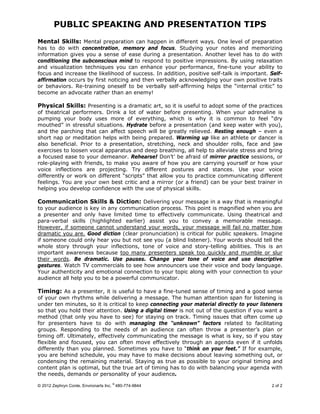 PUBLIC SPEAKING AND PRESENTATION TIPS
© 2012 Zephryn Conte, Environarts Inc.
®
480-774-9844 2 of 2
Mental Skills: Mental preparation can happen in different ways. One level of preparation
has to do with concentration, memory and focus. Studying your notes and memorizing
information gives you a sense of ease during a presentation. Another level has to do with
conditioning the subconscious mind to respond to positive impressions. By using relaxation
and visualization techniques you can enhance your performance, fine-tune your ability to
focus and increase the likelihood of success. In addition, positive self-talk is important. Self-
affirmation occurs by first noticing and then verbally acknowledging your own positive traits
or behaviors. Re-training oneself to be verbally self-affirming helps the “internal critic” to
become an advocate rather than an enemy!
Physical Skills: Presenting is a dramatic art, so it is useful to adopt some of the practices
of theatrical performers. Drink a lot of water before presenting. When your adrenaline is
pumping your body uses more of everything, which is why it is common to feel “dry
mouthed” in stressful situations. Hydrate before a presentation (and keep water with you),
and the parching that can affect speech will be greatly relieved. Resting enough – even a
short nap or meditation helps with being prepared. Warming up like an athlete or dancer is
also beneficial. Prior to a presentation, stretching, neck and shoulder rolls, face and jaw
exercises to loosen vocal apparatus and deep breathing, all help to alleviate stress and bring
a focused ease to your demeanor. Rehearse! Don’t’ be afraid of mirror practice sessions, or
role-playing with friends, to make you aware of how you are carrying yourself or how your
voice inflections are projecting. Try different postures and stances. Use your voice
differently or work on different “scripts” that allow you to practice communicating different
feelings. You are your own best critic and a mirror (or a friend) can be your best trainer in
helping you develop confidence with the use of physical skills.
Communication Skills & Diction: Delivering your message in a way that is meaningful
to your audience is key in any communication process. This point is magnified when you are
a presenter and only have limited time to effectively communicate. Using theatrical and
para-verbal skills (highlighted earlier) assist you to convey a memorable message.
However, if someone cannot understand your words, your message will fail no matter how
dramatic you are. Good diction (clear pronunciation) is critical for public speakers. Imagine
if someone could only hear you but not see you (a blind listener). Your words should tell the
whole story through your inflections, tone of voice and story-telling abilities. This is an
important awareness because too many presenters speak too quickly and mumble or slur
their words. Be dramatic. Use pauses. Change your tone of voice and use descriptive
gestures. Watch TV commercials to see how announcers use their voice and body language.
Your authenticity and emotional connection to your topic along with your connection to your
audience all help you to be a powerful communicator.
Timing: As a presenter, it is useful to have a fine-tuned sense of timing and a good sense
of your own rhythms while delivering a message. The human attention span for listening is
under ten minutes, so it is critical to keep connecting your material directly to your listeners
so that you hold their attention. Using a digital timer is not out of the question if you want a
method (that only you have to see) for staying on track. Timing issues that often come up
for presenters have to do with managing the “unknown” factors related to facilitating
groups. Responding to the needs of an audience can often throw a presenter’s plan or
timing off. Ultimately, effectively communicating the message is what is key, so if you stay
flexible and focused, you can often move effectively through an agenda even if it unfolds
differently than you planned. Sometimes you have to “think on your feet.” If for example,
you are behind schedule, you may have to make decisions about leaving something out, or
condensing the remaining material. Staying as true as possible to your original timing and
content plan is optimal, but the true art of timing has to do with balancing your agenda with
the needs, demands or personality of your audience.
 