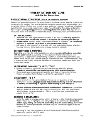 Promoting Your Cause: From Mission To Message HANDOUT 4-4
© 2012 Zephryn Conte, Environarts Inc.
®
480-774-9844 1 of 2
PRESENTATION OUTLINE
A Guide For Presenters
PRESENTATION STRUCTURE (plan a 20-30 minute meeting)
Below is the suggested structure for organizing your presentation in a way that builds in the
components for success. Your basic knowledge, personal approach and unique delivery are
the pivotal factors effecting your impact on your audience. However, a roadmap helps keep
even the most experienced presenters on track. You will need to think about and practice
how you plan on integrating personal or compelling stories with factual data. You can use
the outline below as a template to keep notes as you develop your own presentation style.
INTRODUCTIONS
 Yourself: Role with organization/connection to the work – Could relay a personal
story about how you became affiliated IF it supports the impact of your message
 Organization: Mission; Vision; Overview of activities or programs (You can present
brochures or materials you brought to help with your description)
 Ask leader if s/he knows of, or is familiar with your organization. (Learn what they
know up front, as it may determine how you choose to proceed).
CONNECTIONS & PURPOSE
Depending upon how the earlier question was answered, make at least one connection
with the leader’s work: e.g., noting any links between his/her interests and your
organization; an appreciation of something he/she has accomplished; something you
admire about his/her work. Put the spotlight on the leader for a short moment as a way
of making a case for why he or she was selected to receive a presentation about your
organization’s work.
PRESENTING COMMUNITY NEED/TOPIC
 Outline a problem or need in the community (topic or reason for visiting)
This can be supported by a personal story, or by telling a compelling story.
 Demonstrate your organization’s impact (or activities) in relation to the issue
 Present any data or facts that demonstrate the organization’s impact
DISCUSSION - Q & A
 Based on what you have presented ask if there are any questions or any
clarifications needed. (Engage in lively discussion here offering as much information
as needed, and continuing to crystallize points relating to your message.)
 Win-Win: (Looking for common ground or shared support systems) Ask if the leader
sees any ways that s/he may want to continue to connect with your organization,
with the issues you’ve presented, or, if there is anything your organization can
provide for him or her.
CLOSING & INVITATION
 Invite the leader to any appropriate activity or to any on-site visit to the organization
that is related to, or highlights your work/impact in the community. (Sometimes
leaders enjoy making site visits if it is something they are curious about). Remember
that this is a friendly professional invitation only and should not suggest a request
for endorsement.
 Summary of your main points and re-cap of inspirational highlight or compelling
reasons for meeting with this leader
 