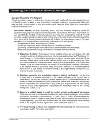 Facilitator Guide
Promoting Your Cause: From Mission To Message
6
Using and Applying This Program
This six-workshop program is an intensive training series with clearly defined professional outcomes.
It is flexible enough to adapt to your organization’s particular needs and circumstances. Depending
upon the type, size or context of your work environment, there are a few things to consider before
implementing this program:
Resources/Location: The time, personnel, space, tools and materials needed to initiate this
professional development program are manageable for organizations. The cost is also modest and
can potentially be handled by internal professional development professionals and with “in-kind”
services. Mostly the program calls for staff release time or the coordination of qualified volunteer
time, along with a strategic decision about who will facilitate the six-workshop program. The major
pre-planning requirements for an organization implementing this program are:
1) Choosing a facilitator and program coordinator;
2) Selecting, organizing and scheduling a cadre of training participants;
3) Securing a suitable space in which to conduct private uninterrupted workshops;
4) Providing copies of all training handouts and necessary training materials.
1)	 Choosing a facilitator: The program training facilitator should be an individual with adult
education and group facilitation experience. Some organizations have “staff” facilitators, “in-
house” trainers, or personnel who are prepared to take on trainings and/or leadership of new
programs. If there are no management, staff or volunteer personnel with this expertise, hiring
an outside professional facilitator to deliver the program is a viable option. If an organization
chooses to hire an outside facilitator, the cost should be manageable due to the conciseness
of the program. However, even upon hiring an “outside” facilitator, it is recommended that
there also be a staff person or volunteer acting as the organization’s point person and
“internal” program coordinator.
2)	 Selecting, organizing and scheduling a cadre of training participants: How the time
of those staff or volunteers participating in the program will need to be planned prior to
implementing the program. Some suggestions include: before or after-work hours that are
offered as either paid professional development or as “flexible time. There are creative ways
that an organization can compensate or say “thank you” to participants for their training
hours and service to the organization. (Suggestions and details follow below in the “Training
Participants” section p. 8.)
3)	 Securing a suitable space in which to conduct private uninterrupted workshops:
Training rooms must be conducive to adult learning and provide a flexible and well ventilated
environment that allows for the movement of chairs, sitting in circles, writing at tables and
engaging in a variety of large and small group activities. Workshops can be conducted on or
off site depending upon what best accommodates the space requirements and scheduling
needs of the program and host organization. (See “Materials & Space” p. 7)
4)	 Providing training handouts and necessary training materials: All training materials
must be provided by the hosting organization.
 