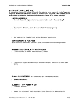 Promoting Your Cause: From Mission To Message HANDOUT 4-4
© 2012 Zephryn Conte, Environarts Inc.
®
480-774-9844 2 of 2
PRESENTATION PLANNING:
Presentations often unfold a little differently than planned when you are in front of a person
or group. Be flexible and use this outline to jot down your key points. This will help you to
stay focused on delivering the important information! (Plan a 20-30 minute meeting).
INTRODUCTIONS
 Yourself (Role with Organization or connection to the work – Personal story?)
 Organization (Mission; Vision; Overview of activities or programs)
 Ask leader if s/he knows of, or is familiar with your organization
CONNECTIONS & PURPOSE
Make connection with leader or leader’s work; reinforce reason for visiting him/her
PRESENTING COMMUNITY NEED/TOPIC
 Outline problem or need in the community (STORY)
 Demonstrate organization’s impact or activities related to the issue. (SUPPORTING
DATA)
Q & A - DISCUSSION: Any questions or any clarifications needed.
 Potential Win-Wins?
CLOSING – ANY FOLLOW-UP?
 Invite the leader to…
 Weave in a summary of main points/Add closing point/Re-cap reasons for visit
 