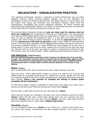 Promoting Your Cause: From Mission To Message HANDOUT 4-5
© 2012 Zephryn Conte, Environarts Inc.
®
480-774-9844 1 of 2
RELAXATION - VISUALIZATION PRACTICE
This relaxation-visualization exercise is designed to assist professionals such as public
speakers, trainers, artists, business leaders, athletes, etc., to use relaxation and
visualization as tools for enhancing performance. The latest research in neuro-science and
the human brain along with principles and time-tested practices drawn from the
hypnotherapy, bio-feedback and ancient meditation traditions, all confirm through well
documented and substantiated research, the efficacy of harnessing the power and potential
of the mind (brain) to influence and positively shape our lives.
The exercise below is designed to help you relax your body, quiet the conscious mind and
direct your imagination (by visualizing) to influence your performance. The sub-conscious
mind does not differentiate between what you experience in “reality” or in your imagination.
Thus, in order to manifest the changes we want, it is this part of the brain we aim to
influence and “direct” through positive impression. To do this the body must relax first, so
that the conscious part of the mind can get quiet enough to allow different neuro-pathways
to open. The key is deep relaxation and the slowing of brain waves. One way to think of it is
like accessing different closets in a house, accept this closet happens to be one that is
tucked away in a back room that you need a special key to unlock! As the yogis say when
you “get the mind out of the way,” you begin to master it. Practicing this exercise for only
five minutes a day, can improve health, vitality, professional performance and quality of life.
THE PRACTICE: (Total 15 min.)
Note: the relaxation-visualization should last at least 5 minutes to be effective but can be, and often
is, longer. The “coming back” process is about 3-5 minutes, but can also take longer. Results are more
effective if personal journal writing happens directly after, before any discussion. DIMMING LIGHTS
and closing open doors or windows helps to minimize external distraction so the process is most
effective.
Relax: (4 min.)
Sit in a comfortable chair, feet uncrossed on the floor, palms resting on your lap.
Close your eyes… Take a deep breath. Inhale on a count of 4, hold it in for 2 counts, and
exhale slowly on an equally timed count of 4, holding for 2 counts. Repeat this over and
over allowing yourself to fall into a rhythm and letting your physical body become more and
more relaxed. (Pause a few moments for breathing and relaxing to continue before
proceeding with the visualization.)
To relax more deeply, imagine a waterfall of crystal clear water above your head. Feel it
flowing into the top of your head and through your whole body. (Pause)
Feel the clear, crystal water pouring into your face and neck. (Pause)
Feel it pouring through your shoulders, and down your arms, wrapping around your heart.
(Pause). Gently feel this clear, crystal water flowing down into your stomach and lower
abdomen (Pause), down into your legs and feet (Pause), until your whole body becomes
part of the waterfall of pure, crystal water. (Slightly longer pause).
Visualize: (6 min.)
You are completely relaxed now. (Pause) In your mind’s eye - a blank screen before you -
you picture the setting, circumstances and other people involved in the scene of your
 