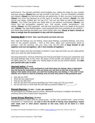 Promoting Your Cause: From Mission To Message HANDOUT 4-5
© 2012 Zephryn Conte, Environarts Inc.
®
480-774-9844 2 of 2
performance. The situation perfectly accommodates you, setting the stage for your smooth
and easy success. (Pause) Now you see yourself in the scene. You are completely confident
and relaxed. (Pause) You feel how well you are performing. In fact, you are a huge success.
(Pause) You know this because all of the signs of success are present. (Pause) You feel
strong…and happy, fulfilled and “on top of it,” and you are filled up with these emotions
(Pause). You notice how good your body feels as you perform successfully. (Pause). You
notice how the atmosphere supports you… the sounds, smells, temperature… the
people…(Pause). You feel supported… and see how everyone there is so happy to be around
you…(Pause). You keep feeling lighter, more energized and more confident as you perform -
and those good feelings permeate your entire being right now. (Pause at least a minute so
there is enough time for participants to stay with the visualization).
Coming Back (3 min) Note: Lead this gently and slowly with care.
Now, take the feelings you are feeling, those good feelings…successful feelings, and carry
them to the present moment – here in this room. Allow your performance scene to
dissolve… into the moment, into you, here, now. Do this with a deep breath in (all
together) and out (all together). (Do 2 more breaths all-together).
Move your fingers and toes and begin to stretch in your seat and when you are ready gently
open your eyes but stay focused down.
Focusing downward, continue stretching and moving and begin to bring your awareness and
the good feelings back to the room. Be aware of the sounds, the people around you…and
the lights going on. (Turn lights on). Gently begin to look up and around silently…and take
your journal and a pen in hand.
Journal entry: (2 min)
While maintaining silence, invite participants to write freely about any feelings, ideas or impressions
they had during the visualization; or they are having now. Ask them to take note of how they are
feeling in their bodies (stress levels, any relief from anything they were feeling). A “free write” is most
effective, but if there is a need for prompting, here are some focus points to help participants start:
 How did you feel?
 What did you experience?
 How do you feel now?
 How do you think the activity benefited you? Did it help you? Do you know?
 Do you see how, or think that this will help you perform better in “_________?”
Paired Sharing: (2 min - 1 min. per speaker)
As participants to complete journal entries, afterwards turning to a neighbor and sharing
anything they’d like to about their experience.
Large Group Sharing: (3 min)
Ask participants to share with the whole group - at their own comfort level - some of their
impressions or experiences. (In order to have the benefit of hearing many perspectives, request
short ‘single word’ or ‘short phrase’ responses so that many voices can be heard in a short
timeframe.)
Recordings of the Relaxation-Visualization Practice are available at www.environarts.com on-line store. Email us to order a CD.
 