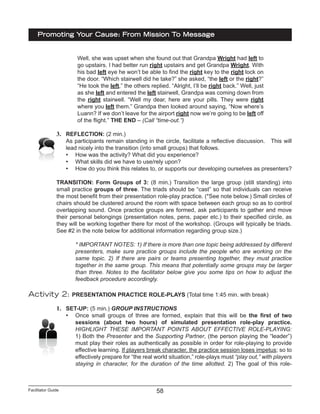 Facilitator Guide
Promoting Your Cause: From Mission To Message
58
Well, she was upset when she found out that Grandpa Wright had left to
go upstairs. I had better run right upstairs and get Grandpa Wright. With
his bad left eye he won’t be able to find the right key to the right lock on
the door. “Which stairwell did he take?” she asked, “the left or the right?”
“He took the left,” the others replied. “Alright, I’ll be right back.” Well, just
as she left and entered the left stairwell, Grandpa was coming down from
the right stairwell. “Well my dear, here are your pills. They were right
where you left them.” Grandpa then looked around saying, “Now where’s
Luann? If we don’t leave for the airport right now we’re going to be left off
of the flight.” THE END – (Call “time-out.”)
3.	 REFLECTION: (2 min.)
As participants remain standing in the circle, facilitate a reflective discussion. This will
lead nicely into the transition (into small groups) that follows.
•	 How was the activity? What did you experience?
•	 What skills did we have to use/rely upon?
•	 How do you think this relates to, or supports our developing ourselves as presenters?
TRANSITION: Form Groups of 3: (8 min.) Transition the large group (still standing) into
small practice groups of three. The triads should be “cast” so that individuals can receive
the most benefit from their presentation role-play practice. (*See note below.) Small circles of
chairs should be clustered around the room with space between each group so as to control
overlapping sound. Once practice groups are formed, ask participants to gather and move
their personal belongings (presentation notes, pens, paper etc.) to their specified circle, as
they will be working together there for most of the workshop. (Groups will typically be triads.
See #2 in the note below for additional information regarding group size.)
* IMPORTANT NOTES: 1) If there is more than one topic being addressed by different
presenters, make sure practice groups include the people who are working on the
same topic. 2) If there are pairs or teams presenting together, they must practice
together in the same group. This means that potentially some groups may be larger
than three. Notes to the facilitator below give you some tips on how to adjust the
feedback procedure accordingly.
Activity 2: PRESENTATION PRACTICE ROLE-PLAYS (Total time 1:45 min. with break)
1.	 SET-UP: (5 min.) GROUP INSTRUCTIONS
•	 Once small groups of three are formed, explain that this will be the first of two
sessions (about two hours) of simulated presentation role-play practice.
HIGHLIGHT THESE IMPORTANT POINTS ABOUT EFFECTIVE ROLE-PLAYING:
1) Both the Presenter and the Supporting Partner, (the person playing the “leader”)
must play their roles as authentically as possible in order for role-playing to provide
effective learning. If players break character, the practice session loses impetus; so to
effectively prepare for “the real world situation,” role-plays must “play out,” with players
staying in character, for the duration of the time allotted. 2) The goal of this role-
 