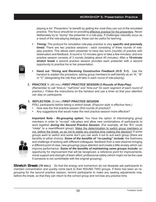 Facilitator Guide59
playing is for “Presenters” to benefit by getting the most they can out of the simulated
practice. The focus should be on providing effective practice for the presenters. Never
deliberately try to “stump” the presenter in a role-play. If challenges naturally occur as
a result of the role-playing dialogue, these can be useful for learning.
•	 Timing: The protocol for simulation role-play practice is very specific and precisely
timed. There are two practice sessions - each consisting of three rounds of role-
play practice. This allows each presenter to have two turns (rounds) of practice with
observation and feedback. A round is 12 minutes (give or take a few minutes), and one
practice session consists of 3 rounds (totaling about 40 minutes). After a 10-minute
stretch break a second practice session provides each presenter with a second
opportunity to practice his or her presentation.
•	 Hand out “Giving and Receiving Constructive Feedback (H.O. 5-1). Use the
handout to explain the procedure, asking group members to self-identify as an “A,” “B”
or “C” (designating the role they will take in each round of role-playing).
2.	 PRACTICE 1: (40 min.) FIRST PRACTICE SESSION (3 Rounds of Role-Play)
(Remember to call “time-in,” half-time” and “time-out” for each segment of each round of
practice.) Follow the instructions on the handout and use a timer so that your attention
can stay on participants.
3.	 REFLECTION: (5 min.) FIRST PRACTICE SESSION
POLL participants before taking a stretch break. (Popcorn style is effective here.)
•	 How was the first practice session (first rounds of practice)?
•	 Any suggestions that would make the next practice session more effective?
Important Note - Re-grouping option: You have the option of interchanging group
members in order to “re-cast” role-plays and allow new combinations of participants to
work together during the Second Practice Session. (For example, all the “B’s” could
“rotate” to a new/different group). Make the determination to switch group members or
not, before the break, so as not to waste any practice time making the decision! If some
groups want to switch and some don’t you can work it out to suit each group (there are
benefits to either choice). Some of the benefits of “re-casting” include: the freshness
and challenge of working with different colleagues; feedback from a new observer bringing
a different point of view; new groupings pique attention and create a little anxiety which can
improve performance. Some of the benefits of maintaining same groups include: an
opportunity for improvement that will be recognized; a reference point for improvements;
moral support and strength of team effort; professional safety (which might not be the case
if someone is not comfortable with the original grouping).
Stretch Break (10 min.): So that the energy and momentum do not dissipate ask participants to
maintain concentration and quickly come back to their ROUND TWO groups. If there has been an re-
grouping for the second practice session, remind participants to make any seating adjustments now,
before the break, so that they can return to the correct group and not lose any practice time.
WORKSHOP 5: Presentation Practice
 