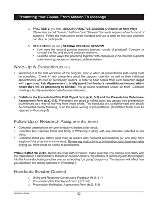 Facilitator Guide
Promoting Your Cause: From Mission To Message
60
4.	 PRACTICE 2: (40 min.) SECOND PRACTICE SESSION (3 Rounds of Role-Play)
(Remember to call “time-in,” half-time” and “time-out” for each segment of each round of
practice.) Follow the instructions on the handout and use a timer so that your attention
can stay on participants.
5.	 REFLECTION: (5 min.) SECOND PRACTICE SESSION
•	 How were the second practice sessions (second rounds of practice)? Compare or
contrast the first and second practices sessions.
•	 Describe some ways that practicing together with colleagues in his manner supports
one’s learning process or develops professionalism.
Wrap-Up & Evaluation (15 min.)
•	 Workshop 6 is the final workshop of the program, prior to which all presentations (site-visits) must
be completed. ‘Check in’ with presenters about the program calendar as well as their individual
appointments with civic or community leaders. In order to hear details from each presenter, begin
with a go-round. Ask all presenters to briefly report their leader’s name/title/position and when/
where they will be presenting to him/her. The go-round responses should be brief. (Consider
charting a list of presentation dates/locations/leaders.)
•	 Distribute the Presentation/Site Visit Report Form (H.O. 5-2) and the Presentation Reflection–
Assessment Form (H.O. 5-3). Presenters are asked to reflect upon and assess their presentation
experiences as a way of learning from those efforts. The handouts are straightforward and should
be completed directly following, or on the same evening of presentations. (Completed forms must be
returned in Workshop 6).
Follow-Up or Research Assignments (15 min.)
•	 Complete presentations to community/civic leaders (site visits);
•	 Complete two response forms and bring to Workshop 6 along with any materials collected at site
visits;
•	 Complete thank you letters (and mail) to leaders who received presentations (or who may have
supported the program in some way). Review any instructions or information about business letter
writing you think would be helpful to participants.
PROGRAMMATIC NOTE: Before the final sixth workshop, make sure that you discuss and clarify with
the organization’s administrative leaders or decision-makers, the efficacy of continuing with this program
into the future (facilitating another one, or scheduling “on going” programs). This decision will affect how
you approach the closing activities in Workshop 6.
Handouts (Master Copies)
1.	 Giving and Receiving Constructive Feedback (H.O. 5-1)
2.	 Presentation/Site Visit Report Form (H.O. 5-2)
3.	 Presentation Reflection–Assessment Form (H.O. 5-3)
 