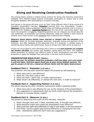 Promoting Your Cause: From Mission To Message HANDOUT 5-1
© 2012 Zephryn Conte, Environarts Inc.
®
480-774-9844 1 of 2
Giving and Receiving Constructive Feedback
The process below outlines a twelve-minute protocol for giving and receiving constructive
feedback. This reflection-based protocol encourages participants to receive and to send
thoughtful feedback, after participating in a practice role-play.
Each person in the group will have a turn to “play” three different roles in three rounds of a
simulated presentation role-play. Presenters practice their own presentation “scripts.”
Observers silently observe presenters, taking notes and holding comments until it is time in
the protocol for feedback. Supporting Partners play the role of the “community leader” with
whom the presenter is engaging. Supporting partners are not critiqued, but should play the
role realistically, so presenters can practice effectively. Roles are rotated in each round of
practice, but in each round it is the presenter that is observed and critiqued.
Observers should observe silently (never interrupt or interject while the simulation is in
progress). Watch for the body language, demeanor, language choices and approach of the
presenter, and offer feedback at the appointed time. If a presenter is already aware of
something about his/her own performance, focus on things s/he might not be as aware of.
Groups are encouraged to work efficiently with a timer so that each presenter can complete
two practice role-plays (six rounds, with feedback, taking about one hour). The repetition
allows presenters to practice two different parts of their presentations and also allows
presenters to apply the feedback they were given in the first round of practice.
PRESENTATION ROLE-PLAY: (5min.)
During role-play, the facilitator should give presenters a half-time signal, and a one-minute
to end-time signal. (Half-time signals should also be given during feedback sessions). The
goal for groups is to fall into a relaxed yet efficient rhythm with this tightly timed protocol.
Feedback Part 1: Presenter (1.5 min.)
The presenter who has been observed begins the process by self-assessing:
1. What went well or was effective?
2. What did I like that I said or did?
3. What was hard, I didn’t like, or needs improvement?
4. What would I do differently, or change the next time, in order to improve?
Feedback Part 2: Supporting Partner (1.5 min.)
The person playing the other character (community leader) responds briefly:
1. What went well or was effective for you as the recipient of the presentation?
2. Any suggestions or adjustments that you think could improve the presenter’s
delivery or increase his/her impact?
Feedback Part 3: Observer (2 min.)
The person(s) observing (not a part of) the role-play, responds:
1. What I thought went well, I liked, resonated with, or thought was effective.
2. What elements might have made the presentation more effective?
3. What could have been done differently to make it work better; or be more dynamic?
4. One thing I would suggest approaching differently or changing for the next
time. (Sometimes observers don’t have any suggestions.)
 