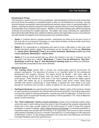 Facilitator Guide7
Scheduling & Timing:
This training is a series of six short (2 hour) workshops - best scheduled one time per week or two times
per month (every two weeks) in a consistent rhythm or flow. It is not intended as a “one-shot”, one-day
seminar because successfully improving professional practices require more on going participation. In
addition, reaching the desired outcomes of this program requires learners to have necessary reflection
and preparation time in between each session. Weekly or bi-monthly meetings work well for maintaining
continuity and providing the needed prep-time. This pattern also eases scheduling for organizations
faced with limited staff-release time.Additional delivery options that might better suit your circumstances
and still maintain the integrity of the training process are considered below:
•	 Option 1: (outlined above) a sample scenario - participants are freed up for the last 2 hours of
the work day on 6 consecutive Thursdays; or some blend of before, during and after work hours
(maintaining a weekly or bi-monthly rhythm).
•	 Option 2: For organizations or participants who want to move a little faster or who have more
flexible time/space options, some of the workshops can be “doubled up” in this way: Workshop
1 – stands alone; Workshops 2 and 3, as a 4 hour workshop; Workshops 4 and 5, as a 4 to
5 hour workshop; Workshop 6 – stands alone.
•	 Option 3: It is not recommended that you deliver this training in one day. If, however, you can
set aside 2 full days (as a “retreat”) Workshops 1, 2 and 3 can be delivered as “Day One,”
Workshops 4 and 5 as “Day 2,” with Workshop 6 standing alone as a follow-up workshop -
conducted after presentations have been delivered.
Materials & Space:
•	 The Training Room should offer a private and uninterrupted learning environment for
program participants. The assurance of privacy is an important factor for the professional
development this program requires. The space should be flexible - with open walls for
hanging training charts and enough room for chairs to be arranged in a large circle or
small groups. There should be some area in the room (possibly around the edges against
the walls) with tables set up to accommodate writing (“seat work”) and/or small group
activities that require conferencing or chart-making. In general the room needs to be open
enough for movement and provide a variety of options for the way participants will interact.
•	 Participant Handouts are used throughout the program. Master copies of the handouts needed
for each workshop are located in this manual at the end of each workshop. The hosting organization
must provide copies for training participants, covering any costs for duplication. If more than one,
or multiple copies of a particular handout are needed, it will be specified in The “Tools & Materials”
section of each workshop.
•	 The “Tools & Materials” Section of each workshop provides a list of materials needed. Items
commonly used in adult training should be kept on hand throughout the program (especially flip
charts and in this case, enough markers for the entire group.) In order to make this program
workable in a variety of settings - with or without access to technology, no overhead projections or
PowerPoint slides are included with the training. If an organization has access to video cameras
(with playback capability) and even a volunteer cameraperson, it is advantageous to film segments
of Workshops 4 and 5 so that training participants can review their work afterwards and receive
immediate feedback about their performances.”
For The Facilitator
 