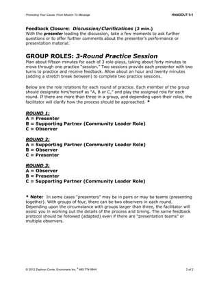 Promoting Your Cause: From Mission To Message HANDOUT 5-1
© 2012 Zephryn Conte, Environarts Inc.
®
480-774-9844 2 of 2
Feedback Closure: Discussion/Clarifications (2 min.)
With the presenter leading the discussion, take a few moments to ask further
questions or to offer further comments about the presenter’s performance or
presentation material.
GROUP ROLES: 3-Round Practice Session
Plan about fifteen minutes for each of 3 role-plays, taking about forty minutes to
move through one practice “session.” Two sessions provide each presenter with two
turns to practice and receive feedback. Allow about an hour and twenty minutes
(adding a stretch break between) to complete two practice sessions.
Below are the role rotations for each round of practice. Each member of the group
should designate him/herself as “A, B or C,” and play the assigned role for each
round. If there are more than three in a group, and depending upon their roles, the
facilitator will clarify how the process should be approached. *
ROUND 1:
A = Presenter
B = Supporting Partner (Community Leader Role)
C = Observer
ROUND 2:
A = Supporting Partner (Community Leader Role)
B = Observer
C = Presenter
ROUND 3:
A = Observer
B = Presenter
C = Supporting Partner (Community Leader Role)
* Note: In some cases “presenters” may be in pairs or may be teams (presenting
together). With groups of four, there can be two observers in each round.
Depending upon the circumstance with groups larger than three, the facilitator will
assist you in working out the details of the process and timing. The same feedback
protocol should be followed (adapted) even if there are “presentation teams” or
multiple observers.
 
