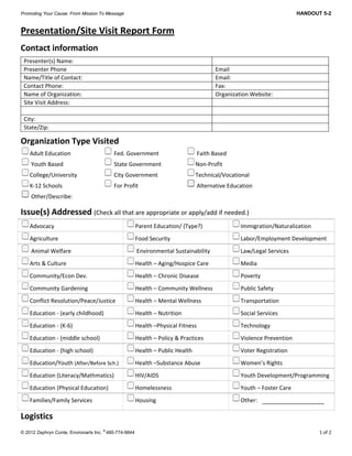 Promoting Your Cause: From Mission To Message HANDOUT 5-2
 
© 2012 Zephryn Conte, Environarts Inc.
®
480-774-9844 1 of 2
Presentation/Site Visit Report Form 
Contact information 
Presenter(s) Name:   
Presenter Phone   Email 
Name/Title of Contact:   Email: 
Contact Phone:   Fax: 
Name of Organization:  Organization Website:   
Site Visit Address:   
   
City:   
State/Zip:   
Organization Type Visited 
Adult Education     Fed. Government     Faith Based  
 Youth Based     State Government    Non‐Profit 
College/University     City Government    Technical/Vocational 
K‐12 Schools     For Profit       Alternative Education   
 Other/Describe:                   
Issue(s) Addressed (Check all that are appropriate or apply/add if needed.) 
Advocacy      Parent Education/ (Type?)  Immigration/Naturalization 
Agriculture    Food Security    Labor/Employment Development 
 Animal Welfare   Environmental Sustainability  Law/Legal Services 
Arts & Culture  Health – Aging/Hospice Care   Media 
Community/Econ Dev.  Health – Chronic Disease  Poverty 
Community Gardening     Health – Community Wellness  Public Safety 
Conflict Resolution/Peace/Justice  Health – Mental Wellness  Transportation 
Education ‐ (early childhood)               Health – Nutrition  Social Services  
Education ‐ (K‐6)    Health –Physical Fitness  Technology   
Education ‐ (middle school)    Health – Policy & Practices  Violence Prevention 
Education ‐ (high school)    Health – Public Health    Voter Registration 
Education/Youth (After/Before Sch.)  Health –Substance Abuse    Women’s Rights  
Education (Literacy/Mathmatics) HIV/AIDS  Youth Development/Programming 
Education (Physical Education) Homelessness  Youth – Foster Care 
Families/Family Services  Housing  Other:  
Logistics 
 