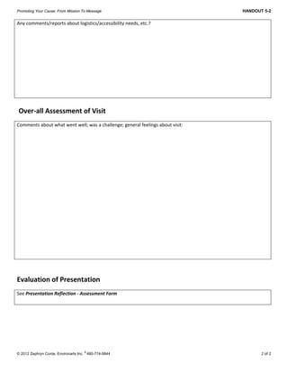 Promoting Your Cause: From Mission To Message HANDOUT 5-2
 
© 2012 Zephryn Conte, Environarts Inc.
®
480-774-9844 2 of 2
Any comments/reports about logistics/accessibility needs, etc.?  
 
 Over‐all Assessment of Visit 
Comments about what went well; was a challenge; general feelings about visit: 
 
Evaluation of Presentation 
See Presentation Reflection ‐ Assessment Form  
 
 
 