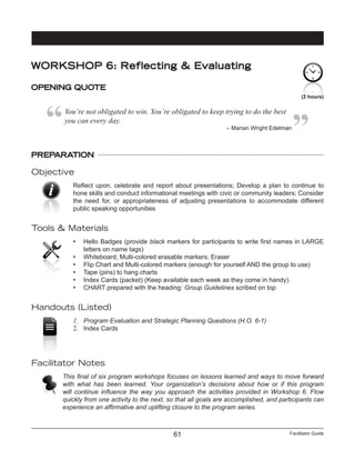 Facilitator Guide61
PREPARATION
Objective
Reflect upon, celebrate and report about presentations; Develop a plan to continue to
hone skills and conduct informational meetings with civic or community leaders; Consider
the need for, or appropriateness of adjusting presentations to accommodate different
public speaking opportunities
Tools & Materials
•	 Hello Badges (provide black markers for participants to write first names in LARGE
letters on name tags)
•	 Whiteboard; Multi-colored erasable markers; Eraser
•	 Flip Chart and Multi-colored markers (enough for yourself AND the group to use)
•	 Tape (pins) to hang charts
•	 Index Cards (packet) (Keep available each week as they come in handy).
•	 CHART prepared with the heading: Group Guidelines scribed on top
Handouts (Listed)
1.	 Program Evaluation and Strategic Planning Questions (H.O. 6-1)
2.	 Index Cards
Facilitator Notes
This final of six program workshops focuses on lessons learned and ways to move forward
with what has been learned. Your organization’s decisions about how or if this program
will continue influence the way you approach the activities provided in Workshop 6. Flow
quickly from one activity to the next, so that all goals are accomplished, and participants can
experience an affirmative and uplifting closure to the program series.
(2 hours)
WORKSHOP 6: Reflecting & Evaluating
OPENING QUOTE
You’re not obligated to win. You’re obligated to keep trying to do the best
you can every day.
– Marian Wright Edelman
 
