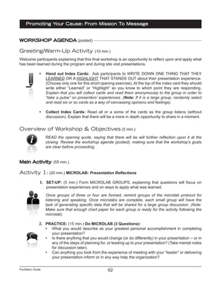 Facilitator Guide
Promoting Your Cause: From Mission To Message
62
WORKSHOP AGENDA (posted)
Greeting/Warm-Up Activity (10 min.)
Welcome participants explaining that this final workshop is an opportunity to reflect upon and apply what
has been learned during the program and during site visit presentations.
•	 Hand out Index Cards: Ask participants to WRITE DOWN ONE THING THAT THEY
LEARNED OR A HIGHLIGHT THAT STANDS OUT about their presentation experience.
(Choose only one for this short opening exercise). At the top of the index card they should
write either “Learned” or “Highlight” so you know to which point they are responding.
Explain that you will collect cards and read them anonymously to the group in order to
“take a pulse” on presenters’ experiences. (Note: If it is a large group, randomly select
and read six or so cards as a way of canvassing opinions and feelings).
•	 Collect Index Cards: Read all or a some of the cards as the group listens (without
discussion). Explain that there will be a more in depth opportunity to share in a moment.
Overview of Workshop & Objectives (5 min.)
READ the opening quote, saying that there will be will further reflection upon it at the
closing. Review the workshop agenda (posted), making sure that the workshop’s goals
are clear before proceeding.
Main Activity (55 min.)
Activity 1: (20 min.) MICROLAB: Presentation Reflections
1.	 SET-UP: (5 min.) Form MICROLAB GROUPS, explaining that questions will focus on
presentation experiences and on ways to apply what was learned.
Once groups of three or four are formed, remind groups of the microlab protocol for
listening and speaking. Once microlabs are complete, each small group will have the
task of generating specific data that will be shared for a large group discussion. (Note:
Make sure that enough chart paper for each group is ready for the activity following the
microlab).
2.	 PRACTICE: (15 min.) Do MICROLAB (3 Questions):
•	 What you would describe as your greatest personal accomplishment in completing
your presentation?
•	 Is there anything that you would change (or do differently) in your presentation – or in
any of the steps of planning for, or leading up to your presentation? (Take mental notes
for discussion later).
•	 Can anything you took from the experience of meeting with your “leader” or delivering
your presentation inform or in any way help the organization?
 