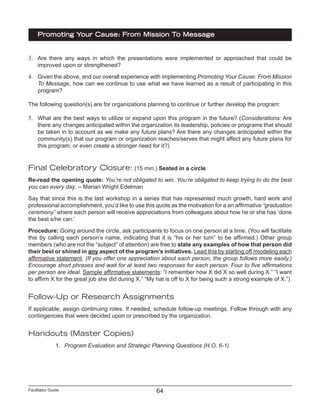 Facilitator Guide
Promoting Your Cause: From Mission To Message
64
3.	 Are there any ways in which the presentations were implemented or approached that could be
improved upon or strengthened?
4.	 Given the above, and our overall experience with implementing Promoting Your Cause: From Mission
To Message, how can we continue to use what we have learned as a result of participating in this
program?
The following question(s) are for organizations planning to continue or further develop the program:
5.	 What are the best ways to utilize or expand upon this program in the future? (Considerations: Are
there any changes anticipated within the organization its leadership, policies or programs that should
be taken in to account as we make any future plans? Are there any changes anticipated within the
community(s) that our program or organization reaches/serves that might affect any future plans for
this program; or even create a stronger need for it?)
Final Celebratory Closure: (15 min.) Seated in a circle
Re-read the opening quote: You’re not obligated to win. You’re obligated to keep trying to do the best
you can every day. – Marian Wright Edelman
Say that since this is the last workshop in a series that has represented much growth, hard work and
professional accomplishment, you’d like to use this quote as the motivation for a an affirmative “graduation
ceremony” where each person will receive appreciations from colleagues about how he or she has ‘done
the best s/he can.’
Procedure: Going around the circle, ask participants to focus on one person at a time. (You will facilitate
this by calling each person’s name, indicating that it is “his or her turn” to be affirmed.) Other group
members (who are not the “subject” of attention) are free to state any examples of how that person did
their best or shined in any aspect of the program’s initiatives. Lead this by starting off /modeling each
affirmative statement. (If you offer one appreciation about each person, the group follows more easily.)
Encourage short phrases and wait for at least two responses for each person. Four to five affirmations
per person are ideal. Sample affirmative statements: “I remember how X did X so well during X.” “I want
to affirm X for the great job she did during X.” “My hat is off to X for being such a strong example of X.”)
Follow-Up or Research Assignments
If applicable, assign continuing roles. If needed, schedule follow-up meetings. Follow through with any
contingencies that were decided upon or prescribed by the organization.
Handouts (Master Copies)
1.	 Program Evaluation and Strategic Planning Questions (H.O. 6-1)
 