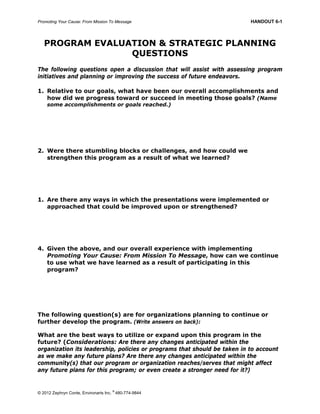 Promoting Your Cause: From Mission To Message HANDOUT 6-1
© 2012 Zephryn Conte, Environarts Inc.
®
480-774-9844
PROGRAM EVALUATION & STRATEGIC PLANNING
QUESTIONS
The following questions open a discussion that will assist with assessing program
initiatives and planning or improving the success of future endeavors.
1. Relative to our goals, what have been our overall accomplishments and
how did we progress toward or succeed in meeting those goals? (Name
some accomplishments or goals reached.)
2. Were there stumbling blocks or challenges, and how could we
strengthen this program as a result of what we learned?
1. Are there any ways in which the presentations were implemented or
approached that could be improved upon or strengthened?
4. Given the above, and our overall experience with implementing
Promoting Your Cause: From Mission To Message, how can we continue
to use what we have learned as a result of participating in this
program?
The following question(s) are for organizations planning to continue or
further develop the program. (Write answers on back):
What are the best ways to utilize or expand upon this program in the
future? (Considerations: Are there any changes anticipated within the
organization its leadership, policies or programs that should be taken in to account
as we make any future plans? Are there any changes anticipated within the
community(s) that our program or organization reaches/serves that might affect
any future plans for this program; or even create a stronger need for it?)
 