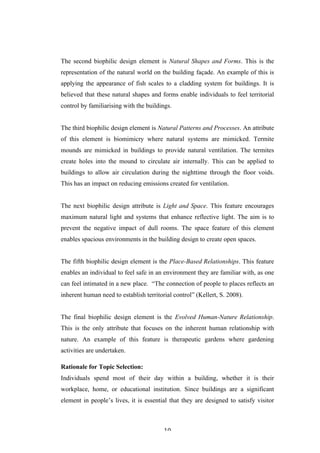  10	
   	
  
The second biophilic design element is Natural Shapes and Forms. This is the
representation of the natural world on the building façade. An example of this is
applying the appearance of fish scales to a cladding system for buildings. It is
believed that these natural shapes and forms enable individuals to feel territorial
control by familiarising with the buildings.
The third biophilic design element is Natural Patterns and Processes. An attribute
of this element is biomimicry where natural systems are mimicked. Termite
mounds are mimicked in buildings to provide natural ventilation. The termites
create holes into the mound to circulate air internally. This can be applied to
buildings to allow air circulation during the nighttime through the floor voids.
This has an impact on reducing emissions created for ventilation.
The next biophilic design attribute is Light and Space. This feature encourages
maximum natural light and systems that enhance reflective light. The aim is to
prevent the negative impact of dull rooms. The space feature of this element
enables spacious environments in the building design to create open spaces.
The fifth biophilic design element is the Place-Based Relationships. This feature
enables an individual to feel safe in an environment they are familiar with, as one
can feel intimated in a new place. “The connection of people to places reflects an
inherent human need to establish territorial control” (Kellert, S. 2008).
The final biophilic design element is the Evolved Human-Nature Relationship.
This is the only attribute that focuses on the inherent human relationship with
nature. An example of this feature is therapeutic gardens where gardening
activities are undertaken.
Rationale for Topic Selection:
Individuals spend most of their day within a building, whether it is their
workplace, home, or educational institution. Since buildings are a significant
element in people’s lives, it is essential that they are designed to satisfy visitor
 