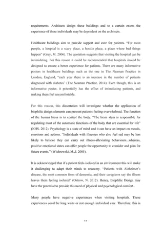   11	
   	
  
requirements. Architects design these buildings and to a certain extent the
experience of these individuals may be dependent on the architects.
Healthcare buildings aim to provide support and cure for patients. “For most
people, a hospital is a scary place, a hostile place, a place where bad things
happen” (Grey, M. 2006). The quotation suggests that visiting the hospital can be
intimidating. For this reason it could be recommended that hospitals should be
designed to ensure a better experience for patients. There are many informative
posters in healthcare buildings such as the one in The Neaman Practice in
London, England, “each year there is an increase in the number of patients
diagnosed with diabetes” (The Neaman Practice, 2014). Even though, this is an
informative poster, it potentially has the effect of intimidating patients, and
making them feel uncomfortable.
For this reason, this dissertation will investigate whether the application of
biophilic design elements can prevent patients feeling overwhelmed. The function
of the human brain is to control the body. “The brain stem is responsible for
regulating most of the automatic functions of the body that are essential for life”
(NHS. 2012). Psychology is a state of mind and it can have an impact on moods,
emotions and actions. “Individuals with illnesses who also feel sad may be less
likely to believe they can carry out illness-alleviating behaviours...whereas,
positive emotional states can offer people the opportunity to consider and plan for
future events.” (Wichrowski, M.,J. 2005).
It is acknowledged that if a patient feels isolated in an environment this will make
it challenging to adapt their minds to recovery. “Patients with Alzheimer’s
disease, the most common form of dementia, and their caregivers say the illness
leaves them feeling isolated” (Ostrow, N. 2012). Hence, Biophilic Design may
have the potential to provide this need of physical and psychological comfort..
Many people have negative experiences when visiting hospitals. These
experiences could be long waits or not enough individual care. Therefore, this is
 