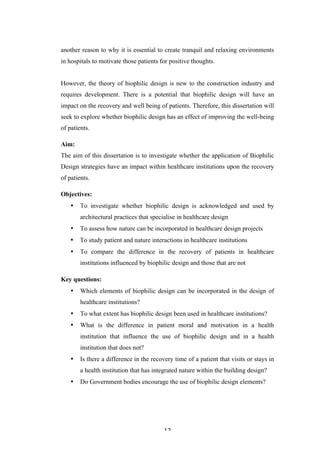   12	
   	
  
another reason to why it is essential to create tranquil and relaxing environments
in hospitals to motivate those patients for positive thoughts.
However, the theory of biophilic design is new to the construction industry and
requires development. There is a potential that biophilic design will have an
impact on the recovery and well being of patients. Therefore, this dissertation will
seek to explore whether biophilic design has an effect of improving the well-being
of patients.
Aim:
The aim of this dissertation is to investigate whether the application of Biophilic
Design strategies have an impact within healthcare institutions upon the recovery
of patients.
Objectives:
• To investigate whether biophilic design is acknowledged and used by
architectural practices that specialise in healthcare design
• To assess how nature can be incorporated in healthcare design projects
• To study patient and nature interactions in healthcare institutions
• To compare the difference in the recovery of patients in healthcare
institutions influenced by biophilic design and those that are not
Key questions:
• Which elements of biophilic design can be incorporated in the design of
healthcare institutions?
• To what extent has biophilic design been used in healthcare institutions?
• What is the difference in patient moral and motivation in a health
institution that influence the use of biophilic design and in a health
institution that does not?
• Is there a difference in the recovery time of a patient that visits or stays in
a health institution that has integrated nature within the building design?
• Do Government bodies encourage the use of biophilic design elements?
 