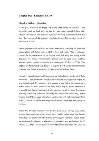   13	
   	
  
Chapter Two - Literature Review
Historical Evidence – Evolution
In the past, humans were highly dependent upon nature for survival. Their
necessities such as food were satisfied by what nature provided them with.
“Bodies of water not only provided a physical necessity to individuals, but it is
likely they also provided a perimeter of defence from predators or other enemies.”
(Gullone, E. 2000).
Health problems were satisfied by natural medication consisting of herbs and
natural plants and shelter was provided by trees and plants. “The evolutionary
context for the development of the human mind and body was mainly world
dominated by critical environmental features such as light, odor, window,
weather, water, vegetation, animals, and landscapes” (Kellert, S. 2008). This
emphasises that human beings have been in contact with nature since the human
evolution, and that there has always been an attraction between them.
Nowadays individuals are highly dependent on technology to provide their daily
necessities. Over generations, societies have evolved and adapted in respect to
new technological development. It is evident to say that in the present day,
people around the world do not live the same way as they did before. However, it
is arguable that these technological developments are merely a curtain drawn over
humanity, distracting them from the reality and responsibilities of living. Albert
Einstein stated “Look deep into nature, and then you will understand everything
better” (Einstein, A. 1951). This suggests that nature can provide everything for
survival.
Nature has provided humanity with the five basic needs of life; food, water,
oxygen, living space and proper temperature. David J Buller states that “human
populations are characterized by evolved psychological variation…human minds
are continuously adapting to changing environments over evolutionary time”
(Buller, D.J. 2006) This can be linked to the Mesopotamian people, who could be
 