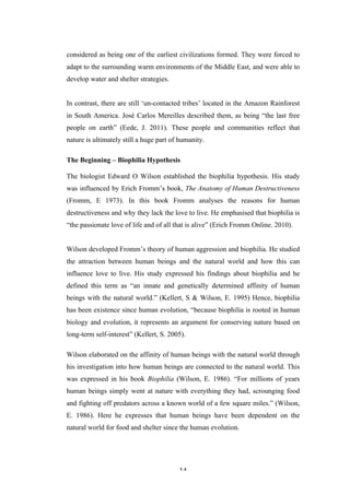   14	
   	
  
considered as being one of the earliest civilizations formed. They were forced to
adapt to the surrounding warm environments of the Middle East, and were able to
develop water and shelter strategies.
In contrast, there are still ‘un-contacted tribes’ located in the Amazon Rainforest
in South America. José Carlos Mereilles described them, as being “the last free
people on earth” (Eede, J. 2011). These people and communities reflect that
nature is ultimately still a huge part of humanity.
The Beginning – Biophilia Hypothesis
The biologist Edward O Wilson established the biophilia hypothesis. His study
was influenced by Erich Fromm’s book, The Anatomy of Human Destructiveness
(Fromm, E 1973). In this book Fromm analyses the reasons for human
destructiveness and why they lack the love to live. He emphasised that biophilia is
“the passionate love of life and of all that is alive” (Erich Fromm Online. 2010).
Wilson developed Fromm’s theory of human aggression and biophilia. He studied
the attraction between human beings and the natural world and how this can
influence love to live. His study expressed his findings about biophilia and he
defined this term as “an innate and genetically determined affinity of human
beings with the natural world.” (Kellert, S & Wilson, E. 1995) Hence, biophilia
has been existence since human evolution, “because biophilia is rooted in human
biology and evolution, it represents an argument for conserving nature based on
long-term self-interest” (Kellert, S. 2005).
Wilson elaborated on the affinity of human beings with the natural world through
his investigation into how human beings are connected to the natural world. This
was expressed in his book Biophilia (Wilson, E. 1986). “For millions of years
human beings simply went at nature with everything they had, scrounging food
and fighting off predators across a known world of a few square miles.” (Wilson,
E. 1986). Here he expresses that human beings have been dependent on the
natural world for food and shelter since the human evolution.
 