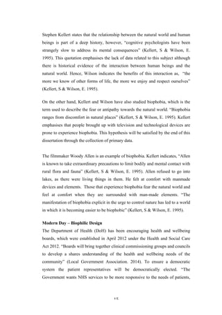   15	
   	
  
Stephen Kellert states that the relationship between the natural world and human
beings is part of a deep history, however, “cognitive psychologists have been
strangely slow to address its mental consequences” (Kellert, S & Wilson, E.
1995). This quotation emphasises the lack of data related to this subject although
there is historical evidence of the interaction between human beings and the
natural world. Hence, Wilson indicates the benefits of this interaction as, “the
more we know of other forms of life, the more we enjoy and respect ourselves”
(Kellert, S & Wilson, E. 1995).
On the other hand, Kellert and Wilson have also studied biophobia, which is the
term used to describe the fear or antipathy towards the natural world. “Biophobia
ranges from discomfort in natural places” (Kellert, S & Wilson, E. 1995). Kellert
emphasises that people brought up with television and technological devices are
prone to experience biophobia. This hypothesis will be satisfied by the end of this
dissertation through the collection of primary data.
The filmmaker Woody Allen is an example of biophobia. Kellert indicates, “Allen
is known to take extraordinary precautions to limit bodily and mental contact with
rural flora and fauna” (Kellert, S & Wilson, E. 1995). Allen refused to go into
lakes, as there were living things in them. He felt at comfort with manmade
devices and elements. Those that experience biophobia fear the natural world and
feel at comfort when they are surrounded with man-made elements. “The
manifestation of biophobia explicit in the urge to control nature has led to a world
in which it is becoming easier to be biophobic” (Kellert, S & Wilson, E. 1995).
Modern Day – Biophilic Design
The Department of Health (DoH) has been encouraging health and wellbeing
boards, which were established in April 2012 under the Health and Social Care
Act 2012. “Boards will bring together clinical commissioning groups and councils
to develop a shares understanding of the health and wellbeing needs of the
community” (Local Government Association. 2014). To ensure a democratic
system the patient representatives will be democratically elected. “The
Government wants NHS services to be more responsive to the needs of patients,
 