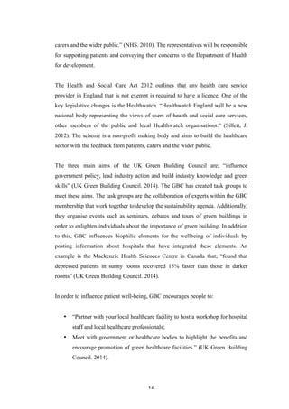   16	
   	
  
carers and the wider public.” (NHS. 2010). The representatives will be responsible
for supporting patients and conveying their concerns to the Department of Health
for development.
The Health and Social Care Act 2012 outlines that any health care service
provider in England that is not exempt is required to have a licence. One of the
key legislative changes is the Healthwatch. “Healthwatch England will be a new
national body representing the views of users of health and social care services,
other members of the public and local Healthwatch organisations.” (Sillett, J.
2012). The scheme is a non-profit making body and aims to build the healthcare
sector with the feedback from patients, carers and the wider public.
The three main aims of the UK Green Building Council are; “influence
government policy, lead industry action and build industry knowledge and green
skills” (UK Green Building Council. 2014). The GBC has created task groups to
meet these aims. The task groups are the collaboration of experts within the GBC
membership that work together to develop the sustainability agenda. Additionally,
they organise events such as seminars, debates and tours of green buildings in
order to enlighten individuals about the importance of green building. In addition
to this, GBC influences biophilic elements for the wellbeing of individuals by
posting information about hospitals that have integrated these elements. An
example is the Mackenzie Health Sciences Centre in Canada that; “found that
depressed patients in sunny rooms recovered 15% faster than those in darker
rooms” (UK Green Building Council. 2014).
In order to influence patient well-being, GBC encourages people to:
• “Partner with your local healthcare facility to host a workshop for hospital
staff and local healthcare professionals;
• Meet with government or healthcare bodies to highlight the benefits and
encourage promotion of green healthcare facilities.” (UK Green Building
Council. 2014).
 