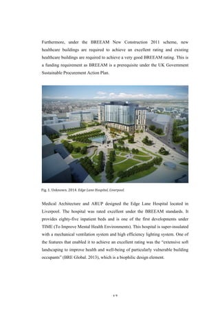   17	
   	
  
Furthermore, under the BREEAM New Construction 2011 scheme, new
healthcare buildings are required to achieve an excellent rating and existing
healthcare buildings are required to achieve a very good BREEAM rating. This is
a funding requirement as BREEAM is a prerequisite under the UK Government
Sustainable Procurement Action Plan.
Medical Architecture and ARUP designed the Edge Lane Hospital located in
Liverpool. The hospital was rated excellent under the BREEAM standards. It
provides eighty-five inpatient beds and is one of the first developments under
TIME (To Improve Mental Health Environments). This hospital is super-insulated
with a mechanical ventilation system and high efficiency lighting system. One of
the features that enabled it to achieve an excellent rating was the “extensive soft
landscaping to improve health and well-being of particularly vulnerable building
occupants” (BRE Global. 2013), which is a biophilic design element.
Fig.	
  1.	
  Unknown.	
  2014.	
  Edge	
  Lane	
  Hospital,	
  Liverpool.	
  
	
  
 