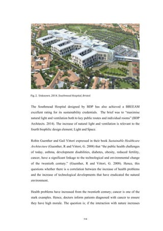   18	
   	
  
The Southmead Hospital designed by BDP has also achieved a BREEAM
excellent rating for its sustainability credentials. The brief was to “maximise
natural light and ventilation both to key public routes and individual rooms” (BDP
Architects. 2014). The increase of natural light and ventilation is relevant to the
fourth biophilic design element; Light and Space.
Robin Guenther and Gail Vittori expressed in their book Sustainable Healthcare
Architecture (Guenther, R and Vittori, G. 2008) that “the public health challenges
of today, asthma, development disabilities, diabetes, obesity, reduced fertility,
cancer, have a significant linkage to the technological and environmental change
of the twentieth century.” (Guenther, R and Vittori, G. 2008). Hence, this
questions whether there is a correlation between the increase of health problems
and the increase of technological developments that have eradicated the natural
environment.
Health problems have increased from the twentieth century; cancer is one of the
stark examples. Hence, doctors inform patients diagnosed with cancer to ensure
they have high morale. The question is; if the interaction with nature increases
Fig.	
  2.	
  	
  Unknown.	
  2014.	
  Southmead	
  Hospital,	
  Bristol.	
  
 